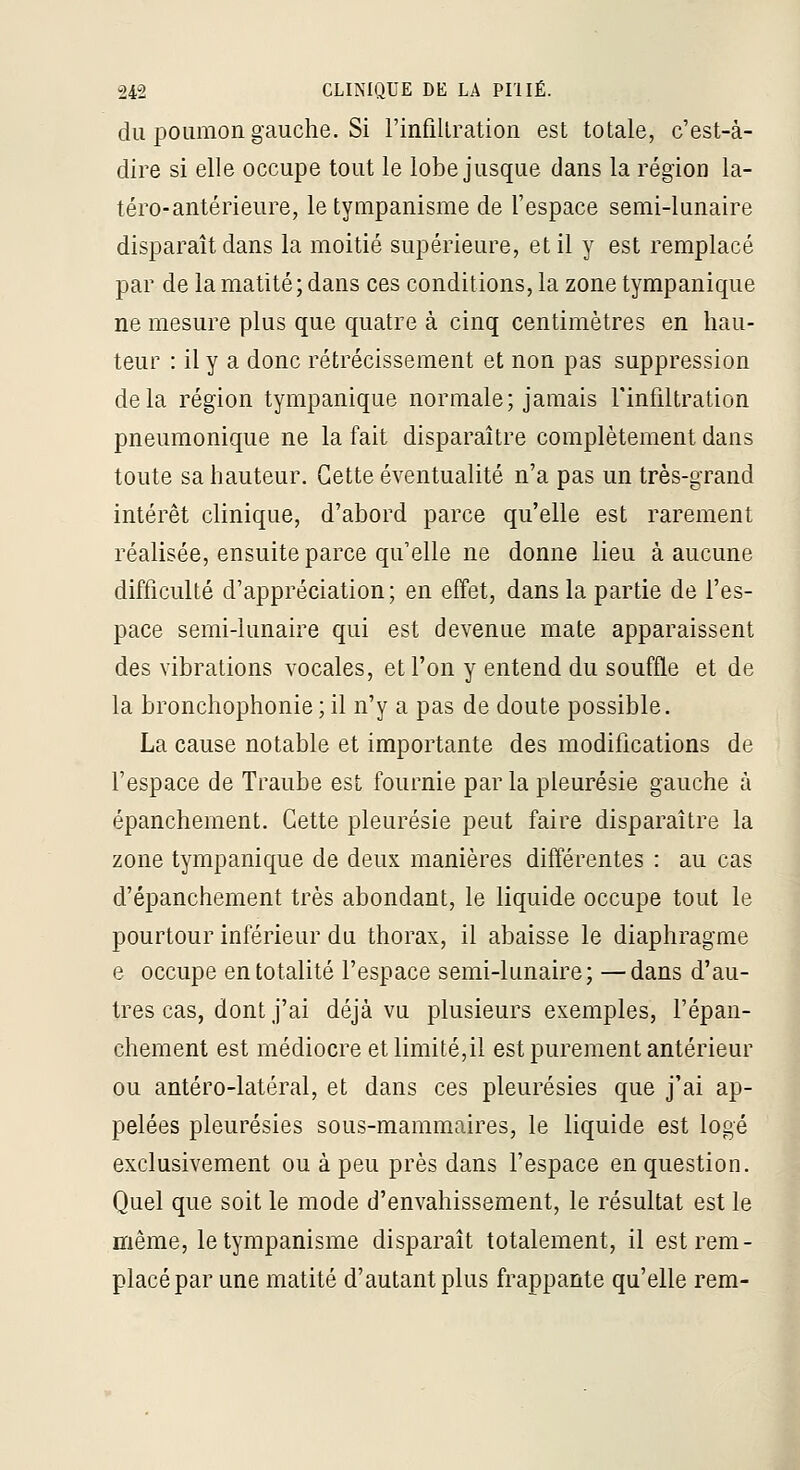 du poumon gauche. Si l'infillration est totale, c'est-à- dire si elle occupe tout le lobe jusque dans la région la- téro-antérieure, le tympanisme de l'espace semi-lunaire disparaît dans la moitié supérieure, et il y est remplacé par de la matité ; dans ces conditions, la zone tympanique ne mesure plus que quatre à cinq centimètres en hau- teur : il y a donc rétrécissement et non pas suppression delà région tympanique normale; jamais l'infiltration pneumonique ne la fait disparaître complètement dans toute sa hauteur. Cette éventualité n'a pas un très-grand intérêt clinique, d'abord parce qu'elle est rarement réalisée, ensuite parce qu'elle ne donne lieu à aucune difficulté d'appréciation; en effet, dans la partie de l'es- pace semi-lunaire qui est devenue mate apparaissent des vibrations vocales, et l'on y entend du souffle et de la bronchophonie ; il n'y a pas de doute possible. La cause notable et importante des modifications de fespace de Traube est fournie parla pleurésie gauche à épanchement. Cette pleurésie peut faire disparaître la zone tympanique de deux manières différentes : au cas d'épanchement très abondant, le liquide occupe tout le pourtour inférieur du thorax, il abaisse le diaphragme e occupe en totalité l'espace semi-lunaire; —dans d'au- tres cas, dont j'ai déjà vu plusieurs exemples, l'épan- chement est médiocre et limité,il est purement antérieur ou antéro-latéral, et dans ces pleurésies que j'ai ap- pelées pleurésies sous-mammaires, le liquide est logé exclusivement ou à peu près dans l'espace en question. Quel que soit le mode d'envahissement, le résultat est le même, le tympanisme disparaît totalement, il est rem- placé par une matité d'autant plus frappante qu'elle rem-
