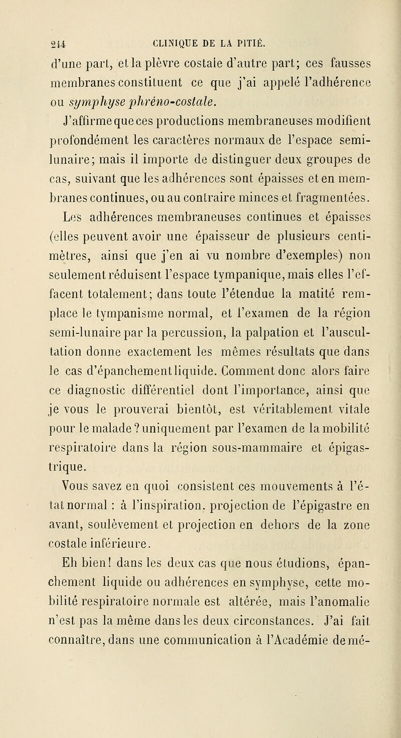 d'une part, et la plèvre costale d'autre part; ces fausses membranes constituent ce que j'ai appelé l'adhérence ou symphyse phréno-costale. J'affirme que ces productions membraneuses modifient profondément les caractères normaux de l'espace semi- lunaire; mais il importe de distinguer deux groupes de cas, suivant que les adhérences sont épaisses et en mem- branes continues, ou au contraire minces et fragmentées. Les adhérences membraneuses continues et épaisses (elles peuvent avoir une épaisseur de plusieurs centi- mètres, ainsi que j'en ai vu nombre d'exemples) non seulement réduisent l'espace tympanique,mais elles l'ef- facent totalement; dans toute l'étendue la matité rem- place le tympanisme normal, et l'examen de la région semi-lunaire par la percussion, la palpation et l'auscul- tation donne exactement les mêmes résultats que dans le cas d'épanchement liquide. Comment donc alors faire ce diagnostic différentiel dont l'importance, ainsi que je vous le prouverai bientôt, est véritablement vitale pour le malade?uniquement par l'examen de la mobilité respiratoire dans la région sous-mammaire et épigas- t ri que. Vous savez en quoi consistent ces mouvements à l'é- tat normal : à l'inspiration, projection de l'épigastre en avant, soulèvement et projection en dehors de la zone costale inférieure. Eh bien! dans les deux cas que nous étudions, épan- chement hquide ou adhérences en symphyse, cette mo- bilité respiratoire normale est altérée, mais l'anomalie n'est pas la même dans les deux circonstances. J'ai fait connaître, dans une communication à l'Académie demé-