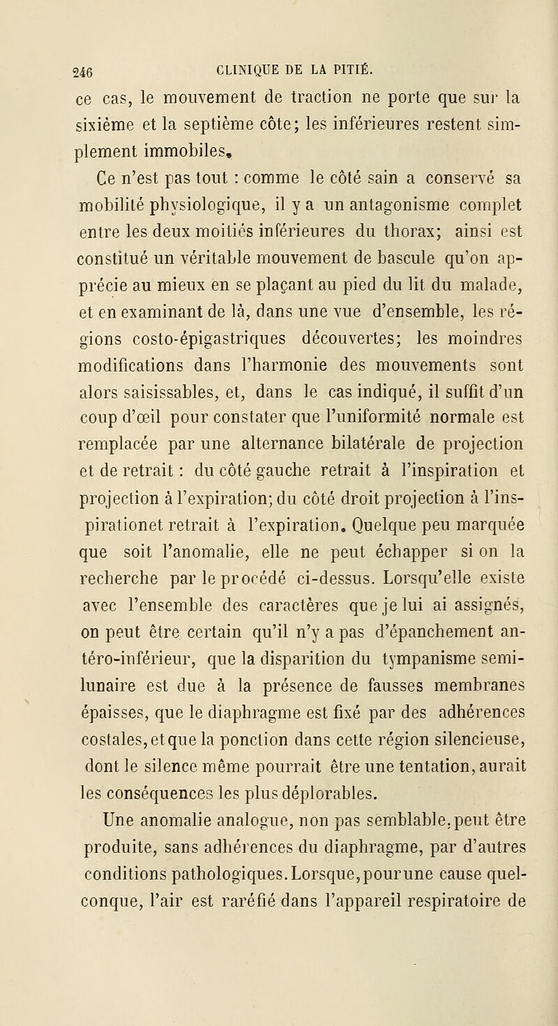 ce cas, le mouvement de traction ne porte que sui' la sixième et la septième côte; les inférieures restent sim- plement immobiles. Ce n'est pas tout : comme le côté sain a conservé sa mobilité physiologique, il y a un antagonisme complet entre les deux moitiés inférieures du thorax; ainsi est constitué un véritable mouvement de bascule qu'on ap- précie au mieux en se plaçant au pied du lit du malade, et en examinant de là, dans une vue d'ensemble, les ré- gions costo-épigastriques découvertes; les moindres modifications dans l'harmonie des mouvements sont alors saisissables, et, dans le cas indiqué, il suffit d'un coup d'œil pour constater que l'uniformité normale est remplacée par une alternance bilatérale de projection et de retrait : du côté gauche retrait à l'inspiration et projection à l'expiration; du côté droit projection à l'ins- pirationet retrait à l'expiration. Quelque peu marquée que soit l'anomalie, elle ne peut échapper si on la recherche par le procédé ci-dessus. Lorsqu'elle existe avec l'ensemble des caractères que je lui ai assignés, on peut être certain qu'il n'y a pas d'épanchement an- téro-inférieur, que la disparition du tympanisme semi- lunaire est due à la présence de fausses membranes épaisses, que le diaphragme est fixé par des adhérences costales, et que la ponction dans cette région silencieuse, dont le silence même pourrait être une tentation, aurait les conséquences les plus déplorables. Une anomalie analogue, non pas semblable.peut être produite, sans adhérences du diaphragme, par d'autres conditions pathologiques. Lorsque, pour une cause quel- conque, l'air est raréfié dans l'appareil respiratoire de