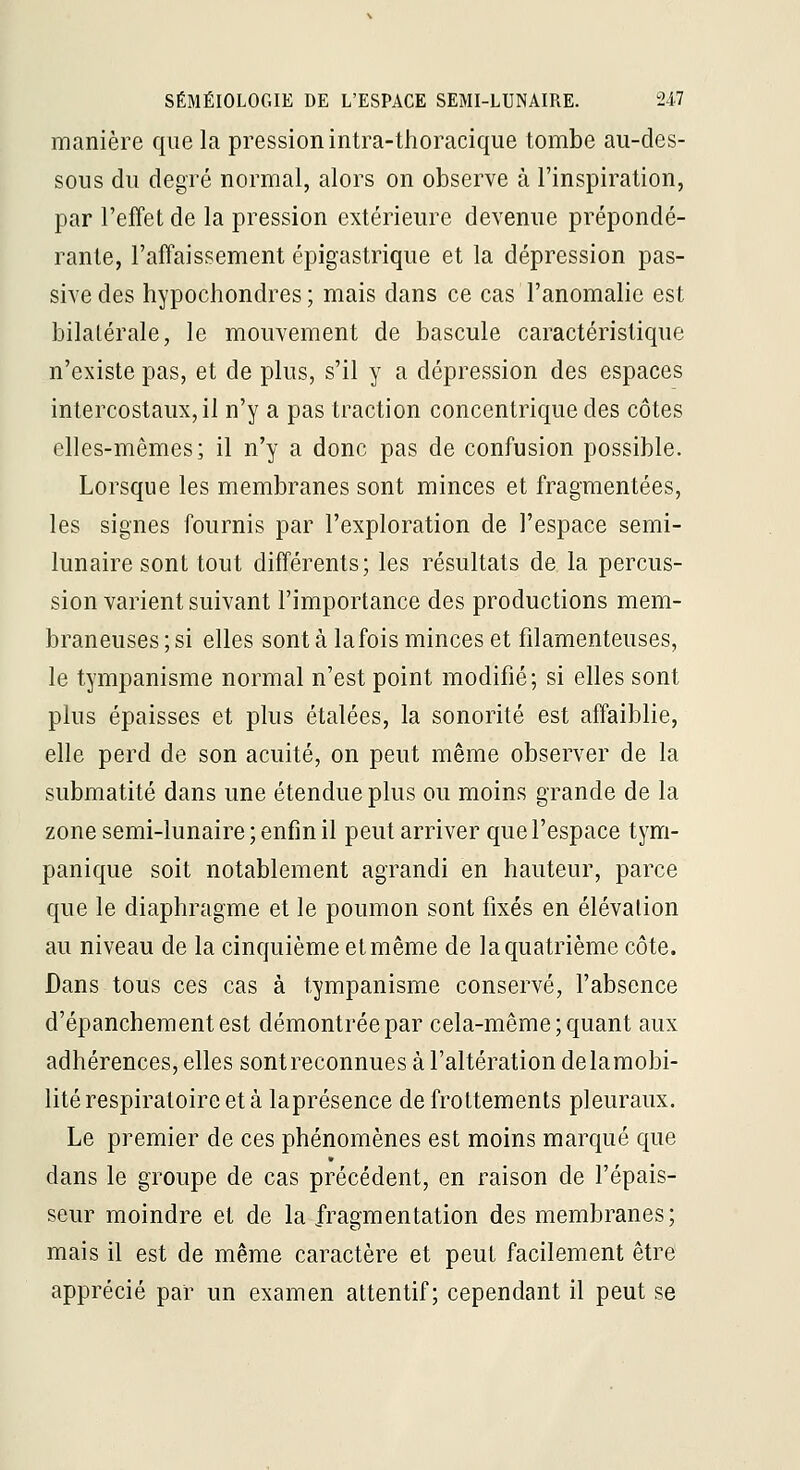 manière que la pression intra-thoraciqiie tombe au-des- sous du degré normal, alors on observe à l'inspiration, par l'effet de la pression extérieure devenue prépondé- rante, l'affaissement épigastrique et la dépression pas- sive des hypochondres ; mais dans ce cas l'anomalie est bilatérale, le mouvement de bascule caractéristique n'existe pas, et de plus, s'il y a dépression des espaces intercostaux, il n'y a pas traction concentrique des côtes elles-mêmes; il n'y a donc pas de confusion possible. Lorsque les membranes sont minces et fragmentées, les signes fournis par l'exploration de l'espace semi- lunaire sont tout différents; les résultats de la percus- sion varient suivant l'importance des productions mem- braneuses ; si elles sont à la fois minces et filamenteuses, le tympanisme normal n'est point modifié; si elles sont plus épaisses et plus étalées, la sonorité est affaiblie, elle perd de son acuité, on peut même observer de la submatité dans une étendue plus ou moins grande de la zone semi-lunaire ; enfin il peut arriver que l'espace tym- panique soit notablement agrandi en hauteur, parce que le diaphragme et le poumon sont fixés en élévation au niveau de la cinquième et même de la quatrième côte. Dans tous ces cas à tympanisme conservé, l'absence d'épancheraentest démontrée par cela-même; quant aux adhérences, elles sontreconnues à l'altération delaraobi- lité respiratoire et à laprésence de frottements pleuraux. Le premier de ces phénomènes est moins marqué que dans le groupe de cas précédent, en raison de l'épais- seur moindre et de la fragmentation des membranes; mais il est de même caractère et peut facilement être apprécié par un examen attentif; cependant il peut se