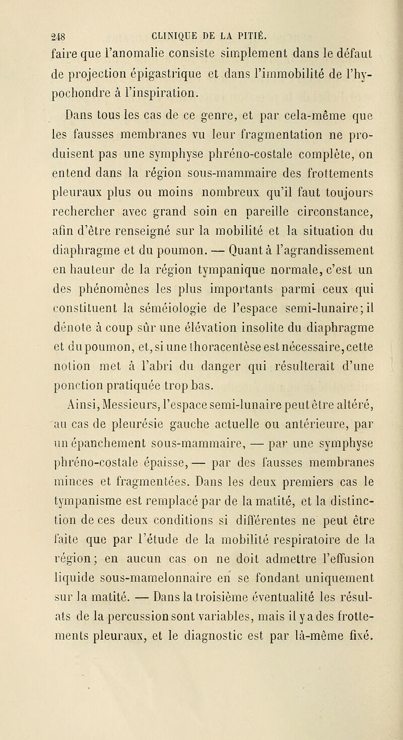 faire que l'anomalie consiste simplement dans le défaut de projection épigastrique et dans l'immobilité de l'hy- pochondre à l'inspiration. Dans tous les cas de ce genre, et par cela-même que les fausses membranes vu leur fragmentation ne pro- duisent pas une symphyse phréno-costale complète, on entend dans la région sous-mammaire des frottements pleuraux plus ou moins nombreux qu'il faut toujours rechercher avec grand soin en pareille circonstance, afm d'être renseigné sur la mobilité et la situation du diaphragme et du poumon. — Quanta l'agrandissement en hauteur de la région tympanique normale, c'est un des phénomènes les plus importants parmi ceux qui constituent la séméiologie de l'espace semi-lunaire;il dénote à coup sûr une élévation insolite du diaphragme et du poumon, et, si une thoracentèse est nécessaire, cette notion met à l'abri du danger qui résulterait d'une ponction pratiquée trop bas. Ainsi, Messieurs, l'espace semi-lunaire peut être altéré, au cas de pleurésie gauche actuelle ou antérieure, par unépanchement sous-mammaire, — par une symphyse phréno-costale épaisse, — par des fausses membranes minces et fragmentées. Dans les deux premiers cas le tympanisme est remplacé par de la matité, et la distinc- tion de ces deux conditions si différentes ne peut être faite que par l'étude de la mobilité respiratoire de la région; en aucun cas on ne doit admettre l'effusion liquide sous-mamelonnaire en se fondant uniquement sur la matité. — Dans la troisième éventualité les résul- ats de la percussion sont variables, mais il y a des frotte- ments pleuraux, et le diagnostic est par là-même fixé.