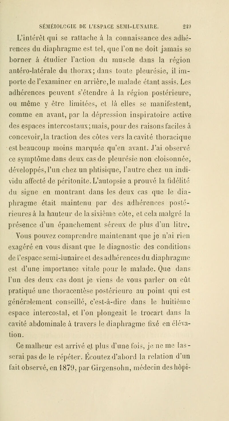 L'intérêt qui se rattache à la connaissance des adlié- rences du diaphragme est tel, que l'on ne doit jamais se borner à étudier l'action du muscle dans la région antéro-latérale du thorax; dans toute pleurésie, il im- porte de l'examiner en arrière, le malade étant assis. Les adhérences peuvent s'étendre à la région postérieure, ou même y être limitées, et là elles se manifestent, comme en avant, par la dépression inspiratoire active des espaces intercostaux; mais, pour des raisons faciles à concevoir,la traction des côtes vers la cavité thoracique est beaucoup moins marquée qu'en avant. J'ai observé ce symptôme dans deux cas de pleurésie non cloisonnée, développés, l'un chez un phtisique, l'autre chez un indi- vidu affecté de péritonite. L'autopsie a prouvé la fidéUté du signe en montrant dans les deux cas que le dia- phragme était maintenu par des adhérences posté- rieures à la hauteur de la sixième côte, et cela malgré la présence d'un épanchement séreux de plus d'un litre. Vous pouvez comprendre maintenant que je n'ai rien exagéré en vous disant que le diagnostic des conditions de l'espace serai-iunaire et des adhérences du diaphragme est d'une importance vitale pour le malade. Que dans l'un des deux cas dont je viens de vous parler on eût pratiqué une thoracentèse postérieure au point qui est généra:lement conseillé, c'est-à-dire dans le huitième espace intercostal, et l'on plongeait le trocart dans la cavité abdominale à travers le diaphragme fixé en éléva- tion. Ce malheur est arrivé ej, plus d'une fois, je ne me las- serai pas de le répéter. Écoutez d'abord la relation d'un fait observé, en 1879, par Girgensohn, médecin deshôpi-