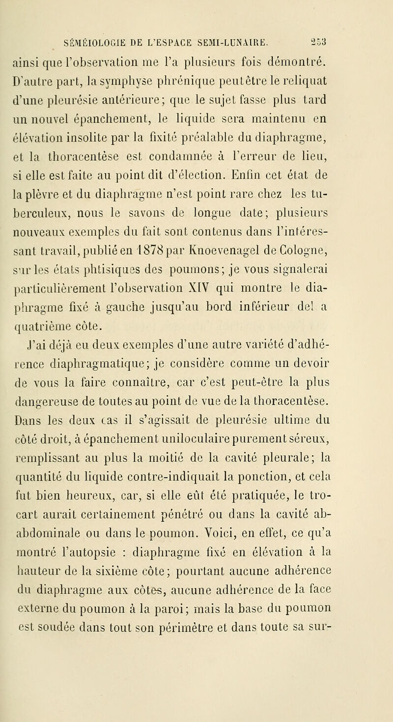 ainsi que l'observation me l'a plusieurs fois démontré. D'autre part, la symphyse phrénique peutêtre le reliquat d'une pleurésie antérieure; que le sujet fasse plus tard un nouvel épanchement, le liquide sera maintenu en élévation insolite par la fixité préalable du diaphragme, et la thoracentèse est condamnée à l'erreur de lieu, si elle est faite au point dit d'élection. Enfin cet état de la plèvre et du diaphragme n'est point rare chez les tu- berculeux, nous le savons de longue date; plusieurs nouveaux exemples du fait sont contenus dans l'intéres- sant travail, publié en 1878 par Knoevenagel de Cologne, sur les états phtisiques des poumons; je vous signalerai particulièrement l'observation XIV qui montre le dia- phragme fixé à gauche jusqu'au bord inférieur del a quatrième côte. J'ai déjà eu deux exemples d'une autre variété d'adhé- rence diaphragmatique; je considère comme un devoir de vous la faire connaître, car c'est peut-être la plus dangereuse de toutes au point de vue de la thoracentèse. Dans les deux cas il s'agissait de pleurésie ultime du côté droit, à épanchement uniloculaire purement séreux, remplissant au plus la moitié de la cavité pleurale; la quantité du liquide contre-indiquait la ponction, et cela fut bien heureux, car, si elle eût été pratiquée, le tro- cart aurait certainement pénétré ou dans la cavité ab- abdominale ou dans le poumon. Voici, en effet, ce qu'a montré l'autopsie : diaphragme fixé en élévation à la hauteur de la sixième côte; pourtant aucune adhérence du diaphragme aux côte«, aucune adhérence de la face externe du poumon à la paroi; mais la base du poumon est soudée dans tout son périmètre et dans toute sa sur-