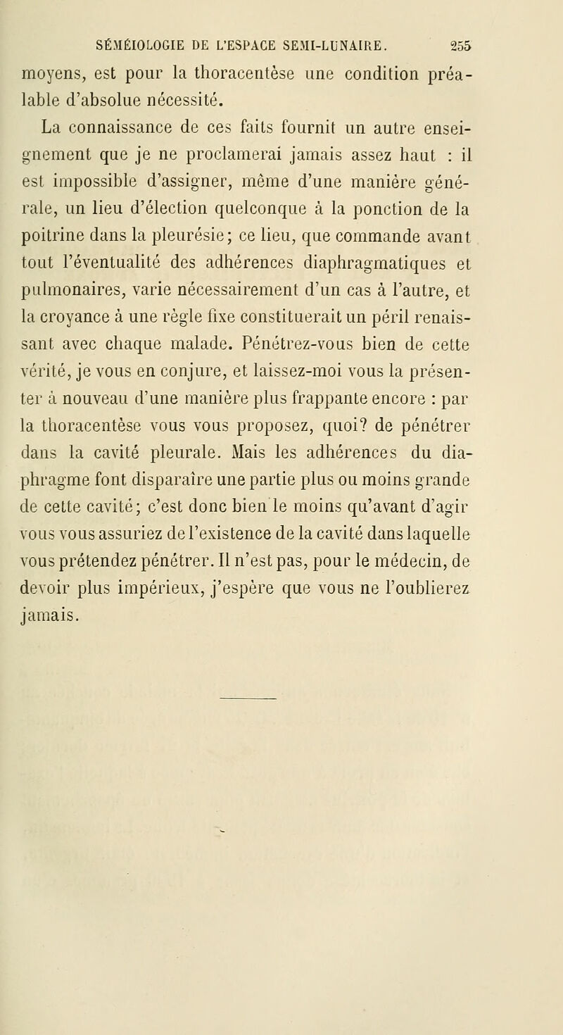 moyens, est pour la thoracentèse une condition préa- lable d'absolue nécessité. La connaissance de ces faits fournit un autre ensei- gnement que je ne proclamerai jamais assez haut : il est impossible d'assigner, même d'une manière géné- rale, un lieu d'élection quelconque à la ponction de la poitrine dans la pleurésie; ce lieu, que commande avant tout l'éventualité des adhérences diaphragmatiques et pulmonaires, varie nécessairement d'un cas à l'autre, et la croyance à une règle fixe constituerait un péril renais- sant avec chaque malade. Pénétrez-vous bien de cette vérité, je vous en conjure, et laissez-moi vous la présen- ter à nouveau d'une manière plus frappante encore : par la thoracentèse vous vous proposez, quoi? de pénétrer dans la cavité pleurale. Mais les adhérences du dia- phragme font disparaîre une partie plus ou moins grande de cette cavité; c'est donc bien le moins qu'avant d'agir vous vous assuriez de l'existence de la cavité dans laquelle vous prétendez pénétrer. Il n'est pas, pour le médecin, de devoir plus impérieux, j'espère que vous ne l'oublierez jamais.