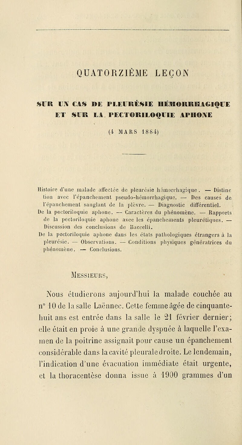 QUATORZIÈME LEÇON ISVR UIV CAS» DE PLEURÉSIE HÉiVSORBHAGlQrE ET SUR LA. PECTORILOQUIE APHOIVE {i MARS 18 84) Histoire d'une malade affectée de pleurésie hémorrhagique . — Distinc tion avec l'épanchemenl pseudo-hémorrhagiquc. — Des causes de répanchement sanglant de la plèvre. — Diagnostic différentiel. De la pectoriloquie aphone. — Caractères du phénomène. — Rapports de la pectoriloquie aphone avec les épanchements pleurétiques. — Discussion des conclusions de Raccelli. De la pectoriloquie aphone dans les états pathologiques étrangers à la pleurésie. — Observations. — Conditions physiques génératrices du phénomène. — Conclusions. Messieurs, Nous étudierons aujourd'hui la malade couchée au n° 10 de la salle Laënnec. Cette femme âgée de cinquante- huit ans est entrée dans la salle le 21 février dernier; elle était en proie à une grande dyspnée à laquelle l'exa- men de la poitrine assignait pour cause un épanchement considérahle dans la cavité pleurale droite. Le lendemain, l'indication d'une évacuation immédiate était urgente, et la thoracentèse donna issue à 1900 grammes d'un
