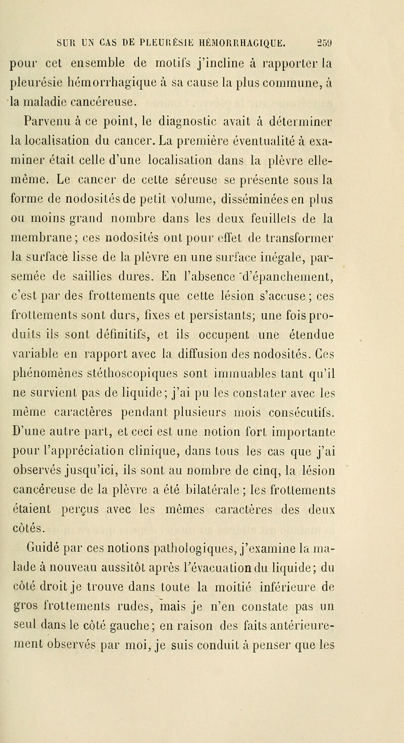 pour cet ensemble de motifs j'incline à rapporter la pleurésie hémorrhagique à sa cause la plus commune, à la maladie cancéreuse. Parvenu à ce point, le diagnostic avait à déterminer la localisation du cancer. La première éventualité à exa- miner était celle d'une localisation dans la plèvre elle- même. Le cancer de cette séreuse se présente sous la forme de nodosités de petit volume, disséminées en plus ou moins grand nombre dans les deux feuillets de la membrane ; ces nodosités ont pour effet de transformer la surface lisse de la plèvre en une surface inégale, par- semée de saillies dures. En l'absence 'd'épanchement, c'est par des frottements que cette lésion s'accuse ; ces frottements sont durs, fixes et persistants; une fois pro- duits ils sont définitifs, et ils occupent une étendue variable en rapport avec la diffusion des nodosités. Ces phénomènes stéthoscopiques sont immuables tant qu'il ne survient pas de liquide; j'ai pu les constater avec les même caractères pendant plusieurs mois consécutifs. D'une autre part, et ceci est une notion fort importante pour l'appréciation clinique, dans tous les cas que j'ai observés jusqu'ici, ils sont au nombre de cinq, la lésion cancéreuse de la plèvre a été bilatérale ; les frottements étaient perçus avec les mêmes caractères des deux côtés. Guidé par ces notions pathologiques, j'examine la ma- lade à nouveau aussitôt après Tévacuationdu liquide; du côté droit je trouve dans toute la moitié inférieure de gros frottements rudes, mais je n'en constate pas un seul dans le côté gauche; en raison des faits antérieure- ment observés par moi, je suis conduit à penser que les