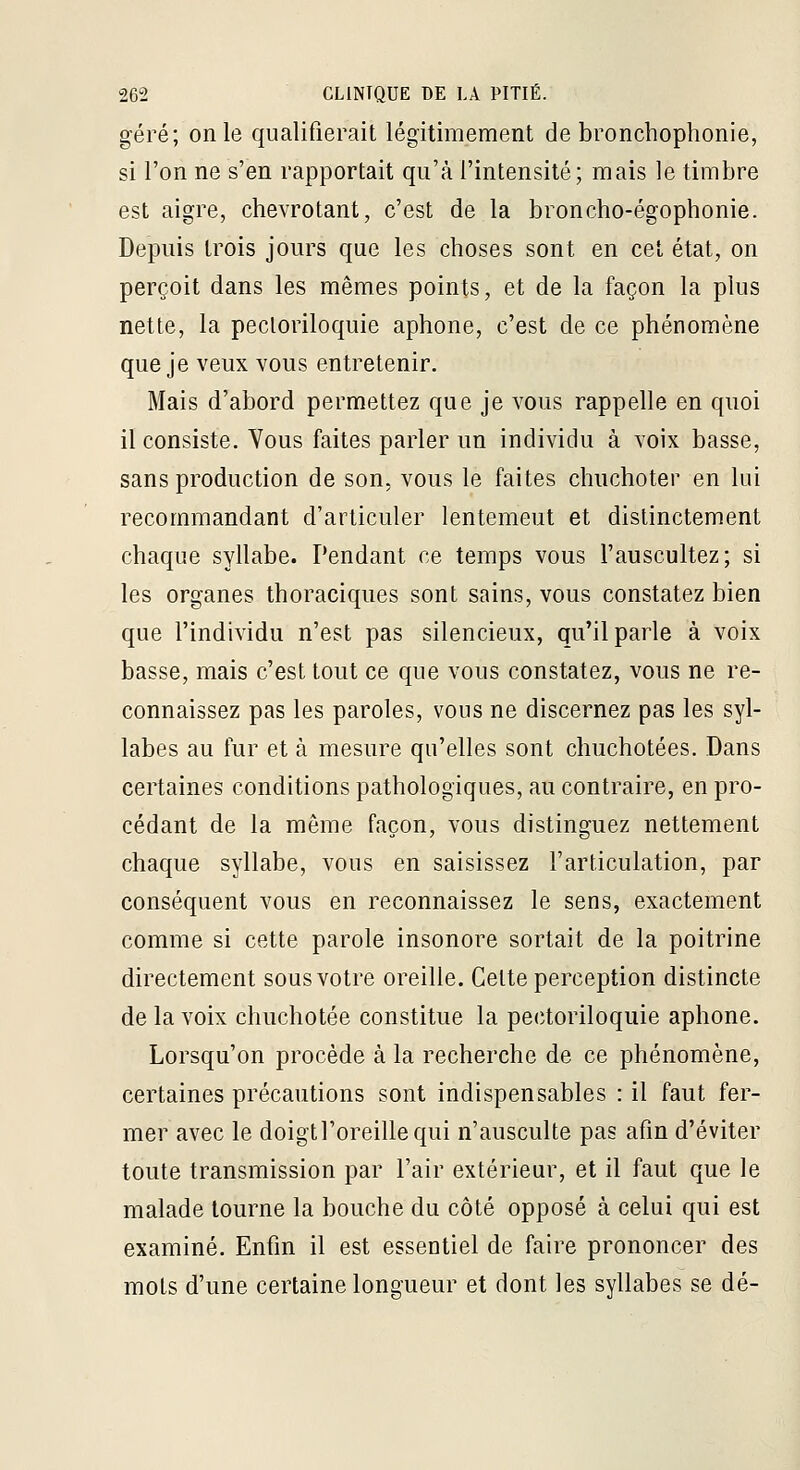 géré; on le qualifierait légitimement de bronchophonie, si l'on ne s'en rapportait qu'à l'intensité; mais le timbre est aigre, chevrotant, c'est de la broncho-égophonie. Depuis trois jours que les choses sont en cet état, on perçoit dans les mêmes points, et de la façon la plus nette, la pecloriloquie aphone, c'est de ce phénomène que je veux vous entretenir. Mais d'abord permettez que je vous rappelle en quoi il consiste. Yous faites parler un individu à voix basse, sans production de son, vous le faites chuchoter en lui recommandant d'articuler lentement et distinctement chaque syllabe. Pendant ce temps vous l'auscultez; si les organes thoraciques sont sains, vous constatez bien que l'individu n'est pas silencieux, qu'il parle à voix basse, mais c'est tout ce que vous constatez, vous ne re- connaissez pas les paroles, vous ne discernez pas les syl- labes au fur et à mesure qu'elles sont chuchotées. Dans certaines conditions pathologiques, au contraire, en pro- cédant de la même façon, vous distinguez nettement chaque syllabe, vous en saisissez l'articulation, par conséquent vous en reconnaissez le sens, exactement comme si cette parole insonore sortait de la poitrine directement sous votre oreille. Cette perception distincte de la voix chuchotée constitue la pectoriloquie aphone. Lorsqu'on procède à la recherche de ce phénomène, certaines précautions sont indispensables : il faut fer- mer avec le doigtl'oreillequi n'ausculte pas afin d'éviter toute transmission par l'air extérieur, et il faut que le malade tourne la bouche du côté opposé à celui qui est examiné. Enfin il est essentiel de faire prononcer des mots d'une certaine longueur et dont les syllabes se dé-