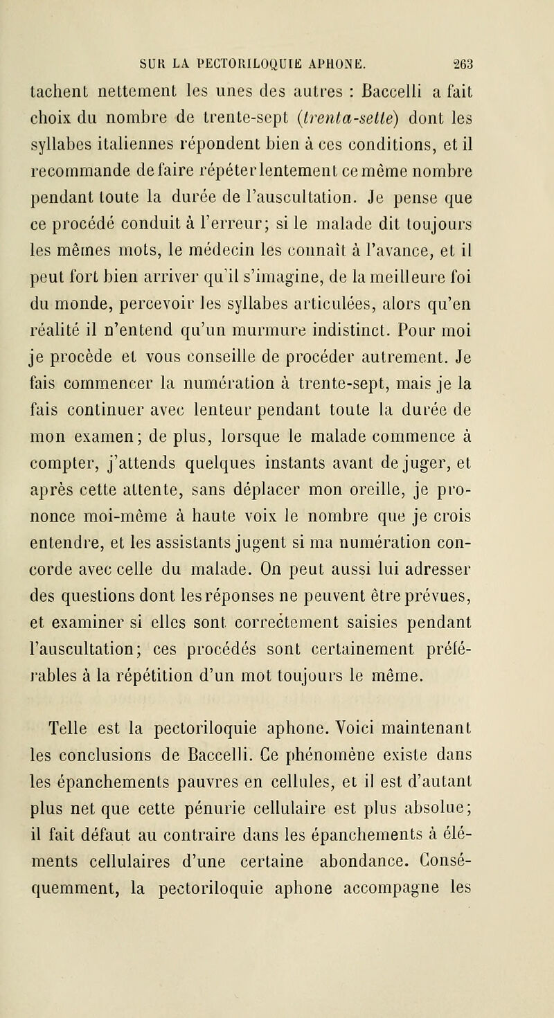 tachent nettement les unes des autres : Baccelli a fait choix du nombre de trente-sept {irenta-selté) dont les syllabes italiennes répondent bien à ces conditions, et il recommande défaire répéter lentement ce même nombre pendant toute la durée de l'auscultation. Je pense que ce procédé conduit à l'erreur; si le malade dit toujours les mêmes mots, le médecin les connaît à l'avance, et il peut fort bien arriver qu'il s'imagine, de la meilleure foi du monde, percevoir les syllabes articulées, alors qu'en réalité il n'entend qu'un murmure indistinct. Pour moi je procède et vous conseille de procéder autrement. Je fais commencer la numération à trente-sept, mais je la fais continuer avec lenteur pendant toute la durée de mon examen; de plus, lorsque le malade commence à compter, j'attends quelques instants avant déjuger, et après cette attente, sans déplacer mon oreille, je pro- nonce moi-même à haute voix le nombre que je crois entendre, et les assistants jugent si ma numération con- corde avec celle du malade. On peut aussi lui adresser des questions dont les réponses ne peuvent être prévues, et examiner si elles sont correctement saisies pendant l'auscultation; ces procédés sont certainement prélé- l'ables à la répétition d'un mot toujours le même. Telle est la pectoriloquie aphone. Voici maintenant les conclusions de Baccelli. Ce phénomène existe dans les épanchements pauvres en cellules, et il est d'autant plus net que cette pénurie cellulaire est plus absolue; il fait défaut au contraire dans les épanchements à élé- ments cellulaires d'une certaine abondance. Consé- quemment, la pectoriloquie aphone accompagne les