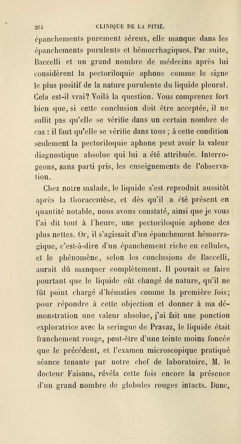 épanchements purement séreux, elle manque dans les épanchements purulents et hémorrhagiques. Par suite, Baccelli et un grand nombre de médecins après lui considèrent la pectoriloquie aphone comme le signe le plus positif de la nature purulente du liquide pleural. Gela est-il vrai? Voilà la question. Vous comprenez fort bien que, si cette conclusion doit être acceptée, il ne suffit pas qu'elle se vérifie dans un certain nombre de cas : il faut qu'elle se vérifie dans tous ; à cette condition seulement la pectoriloquie aphone peut avoir la valeur diagnostique absolue qui lui a été attribuée. Interro- geons, sans parti pris, les enseignements de l'observa- tion. Chez notre malade, le liquide s'est reproduit aussitôt après la tiioracenlèse, et dès qu'il a été présent en quantité notable, nous avons constaté, ainsi que je vous l'ai dit tout à l'heure, une pectoriloquie aphone des plus nettes. Or, il s'agissait d'un épanchement hémorra- gique, c'est-à-dire d'un épanchement riche en cellules, et le phénomène, selon les conclusions de Baccelli, aurait dû manquer complètement. 11 pouvait se faire pourtant que le liquide eût changé de nature, qu'il ne fût point chargé d'hématies comme la première fois; pour répondre à cette objection et donner à ma dé- monstration une valeur absolue, j'ai fait une ponction exploratrice avec la seringue de Pravaz, le liquide était franchement rouge, peut-être d'une teinte moins foncée que le précédent, et l'examen microscopique pratiqué séance tenante par notre chef de laboratoire, M. le docteur Faisans, révéla cette fois encore la présence d'un grand nombre de globules rouges intacts. Donc,