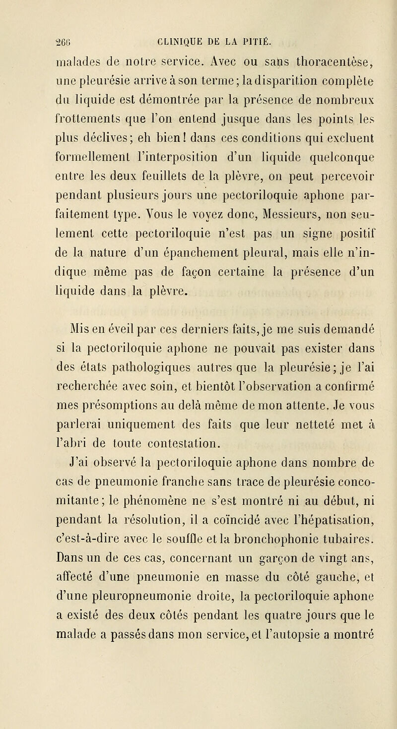 malades de notre service. Avec ou sans thoracenlèse, une pleurésie arrive à son terme; la disparition complète du liquide est démontrée par la présence de nombreux frottements que l'on entend jusque dans les points les plus déclives; eh bien! dans ces conditions qui excluent formellement l'interposition d'un liquide quelconque entre les deux feuillets de la plèvre, on peut percevoir pendant plusieurs jours une pectoriloquie aphone par- faitement type. Vous le voyez donc, Messieurs, non seu- lement cette pectoriloquie n'est pas un signe positif de la nature d'un épanchement pleural, mais elle n'in- dique même pas de façon certaine la présence d'un liquide dans la plèvre. Mis en éveil par ces derniers faits, je me suis demandé si la pectoriloquie aphone ne pouvait pas exister dans des états pathologiques autres que la pleurésie; je l'ai recherchée avec soin, et bientôt l'observation a confirmé mes présomptions au delà même de mon attente. Je vous parlerai uniquement des faits que leur netteté met à l'abri de toute contestation. J'ai observé la pectoriloquie aphone dans nombre de cas de pneumonie franche sans trace de pleurésie conco- mitante ; le phénomène ne s'est montré ni au début, ni pendant la résolution, il a coïncidé avec l'hépatisalion, c'est-à-dire avec le souffle et la bronchophonie tubaires. Dans un de ces cas, concernant un garçon de vingt ans, affecté d'une pneumonie en masse du côté gauche, et d'une pleuropneumonie droite, la pectoriloquie aphone a existé des deux côtés pendant les quatre jours que le malade a passés dans mon service, et l'autopsie a montré