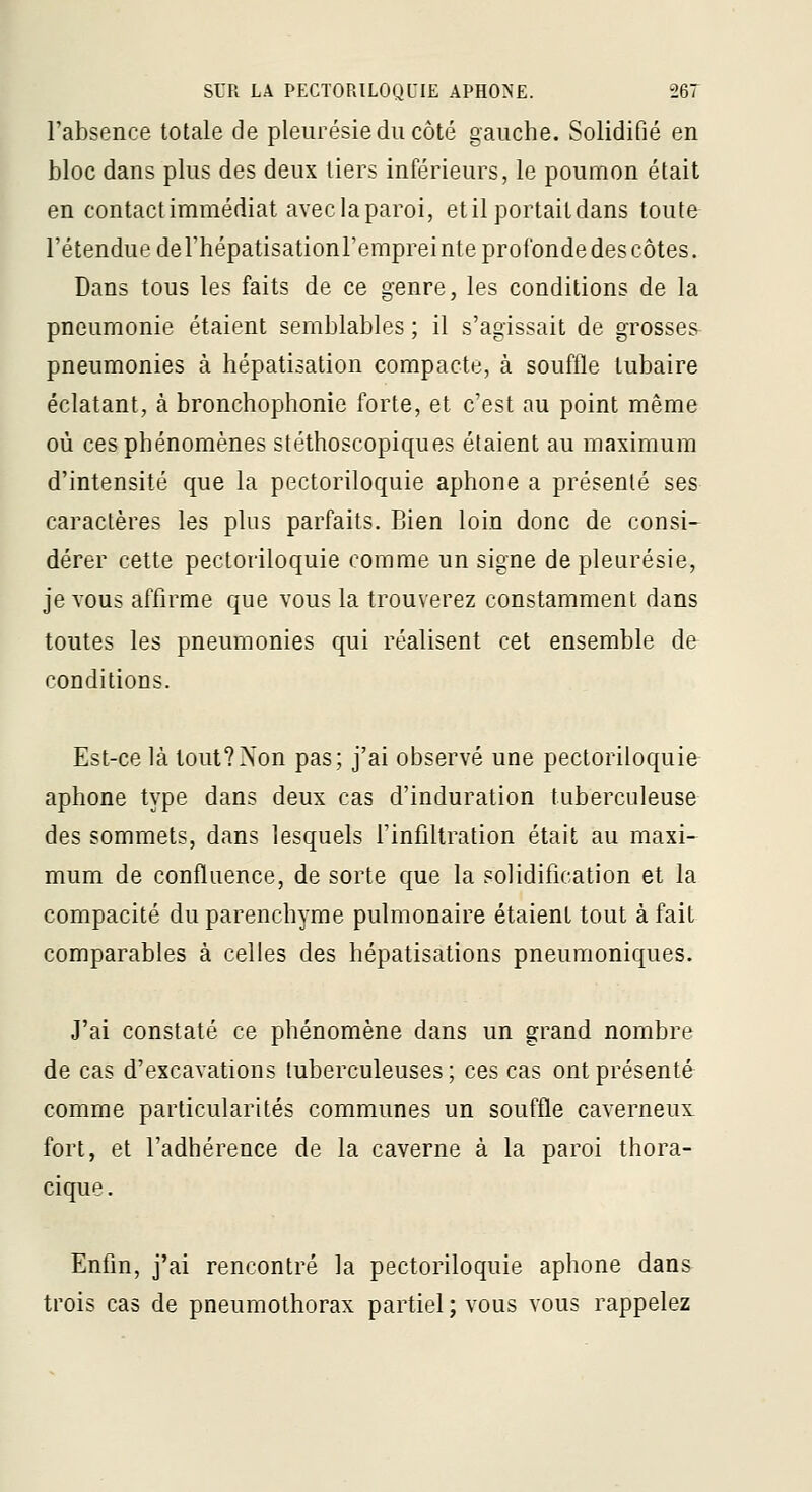 l'absence totale de pleurésie du côté gauche. Solidifié en bloc dans plus des deux tiers inférieurs, le poumon était en contactimmédiat avec la paroi, et il portait dans toute l'étendue de rhépatisationl'emprei nte profonde des côtes. Dans tous les faits de ce genre, les conditions de la pneumonie étaient semblables ; il s'agissait de grosses pneumonies à hépatisation compacte, à souffle lubaire éclatant, à bronchophonie forte, et c'est au point même où ces phénomènes stéthoscopiques étaient au maximum d'intensité que la pectoriloquie aphone a présenté ses caractères les plus parfaits. Bien loin donc de consi- dérer cette pectoriloquie comme un signe de pleurésie, je vous affirme que vous la trouverez constamment dans toutes les pneumonies qui réalisent cet ensemble de conditions. Est-ce là tout?Non pas; j'ai observé une pectoriloquie aphone type dans deux cas d'induration tuberculeuse des sommets, dans lesquels Tinfiltration était au maxi- mum de confluence, de sorte que la solidification et la compacité du parenchyme pulmonaire étaient tout à fait comparables à celles des hépatisations pneumoniques. J'ai constaté ce phénomène dans un grand nombre de cas d'excavations tuberculeuses; ces cas ont présenté comme particularités communes un souffle caverneux fort, et l'adhérence de la caverne à la paroi thora- cique. Enfin, j'ai rencontré la pectoriloquie aphone dans trois cas de pneumothorax partiel ; vous vous rappelez