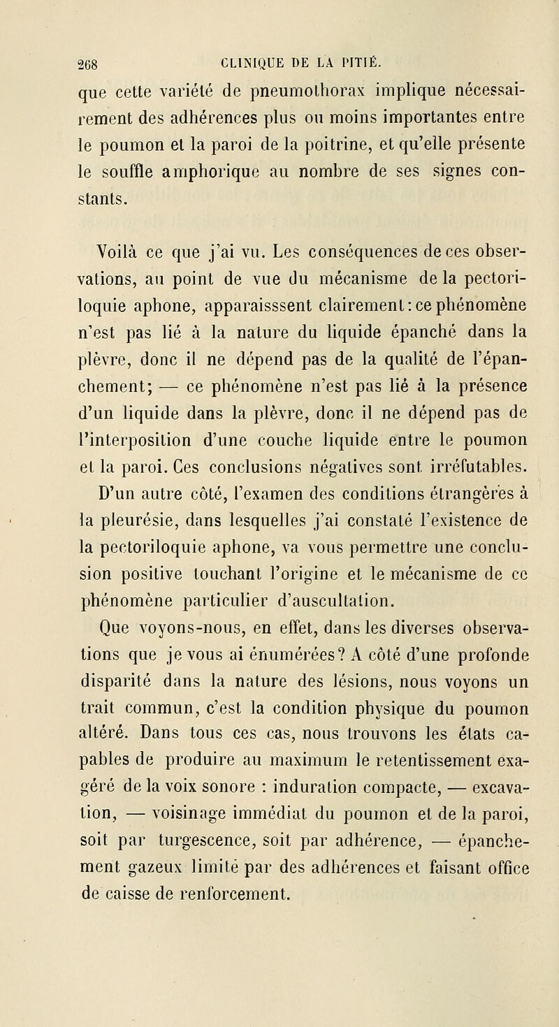 que cette variété de pneumothorax implique nécessai- rement des adhérences plus ou moins importantes entre le poumon et la paroi de la poitrine, et qu'elle présente le souffle amphorique au nombre de ses signes con- stants. Yoilà ce que j'ai vu. Les conséquences de ces obser- vations, au point de vue du mécanisme de la pectori- loquie aphone, apparaisssent clairement : ce phénomène n'est pas lié à la nature du liquide épanché dans la plèvre, donc il ne dépend pas de la qualité de l'épan- chement; — ce phénomène n'est pas lié à la présence d'un liquide dans la plèvre, donc il ne dépend pas de l'interposition d'une couche liquide entre le poumon et la paroi. Ces conclusions négatives sont irréfutables. D'un autre côté, l'examen des conditions étrangères à la pleurésie, dans lesquelles j'ai constaté l'existence de la pectoriloquie aphone, va vous permettre une conclu- sion positive touchant l'origine et le mécanisme de ce phénomène particulier d'auscultation. Que voyons-nous, en effet, dans les diverses observa- tions que je vous ai énumérées? A côté d'une profonde disparité dans la nature des lésions, nous voyons un trait commun, c'est la condition physique du poumon altéré. Dans tous ces cas, nous trouvons les états ca^ pables de produire au maximum le retentissement exa- géré de la voix sonore : induration compacte, — excava- tion, — voisinage immédiat du poumon et de la paroi, soit par turgescence, soit par adhérence, — épanche- ment gazeux limité par des adhérences et faisant office de caisse de renforcement.