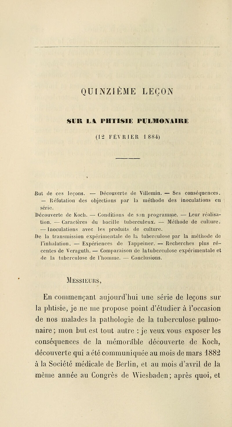 QULNZIÈME LEÇON SUR L.\ PHTISIE PULMOIVAIRE (12 FÉVRIER 1 884) .Bul de ces leçons. — Découverte de Villemin. — Ses conséquences. — Réfutation des objections par la méthode des inoculations en série. Découverte de Kocli. — Conditions de son programrne. — Leur réalisa- tion. — Caractères du bacille tuberculeu.K. — Méthode de cullure. — Inoculations avec les produits de culture. J)e la transmission expérimentale de la tuberculose par la méthode de l'inhalation. — Expériences de ïappeiner. — Recherches plus ré- centes de Veraguth. — Comparaison de la tuberculose expérimentale et de la tuberculose de l'homme. — Conclusions. Messieurs, En commençant aujourd'hui une série de leçons sur la phtisie, je ne me propose point d'étudier à l'occasion de nos malades la pathologie de la tuberculose pulmo- naire; mon but est tout autre : je veux vous exposer les conséquences de la mémorable découverte de Koch, découverte qui a été communiquée au mois de mars 1882 à la Société médicale de Berlin, et au mois d'avril de la même année au Congrès de Wiesbaden; après quoi, et