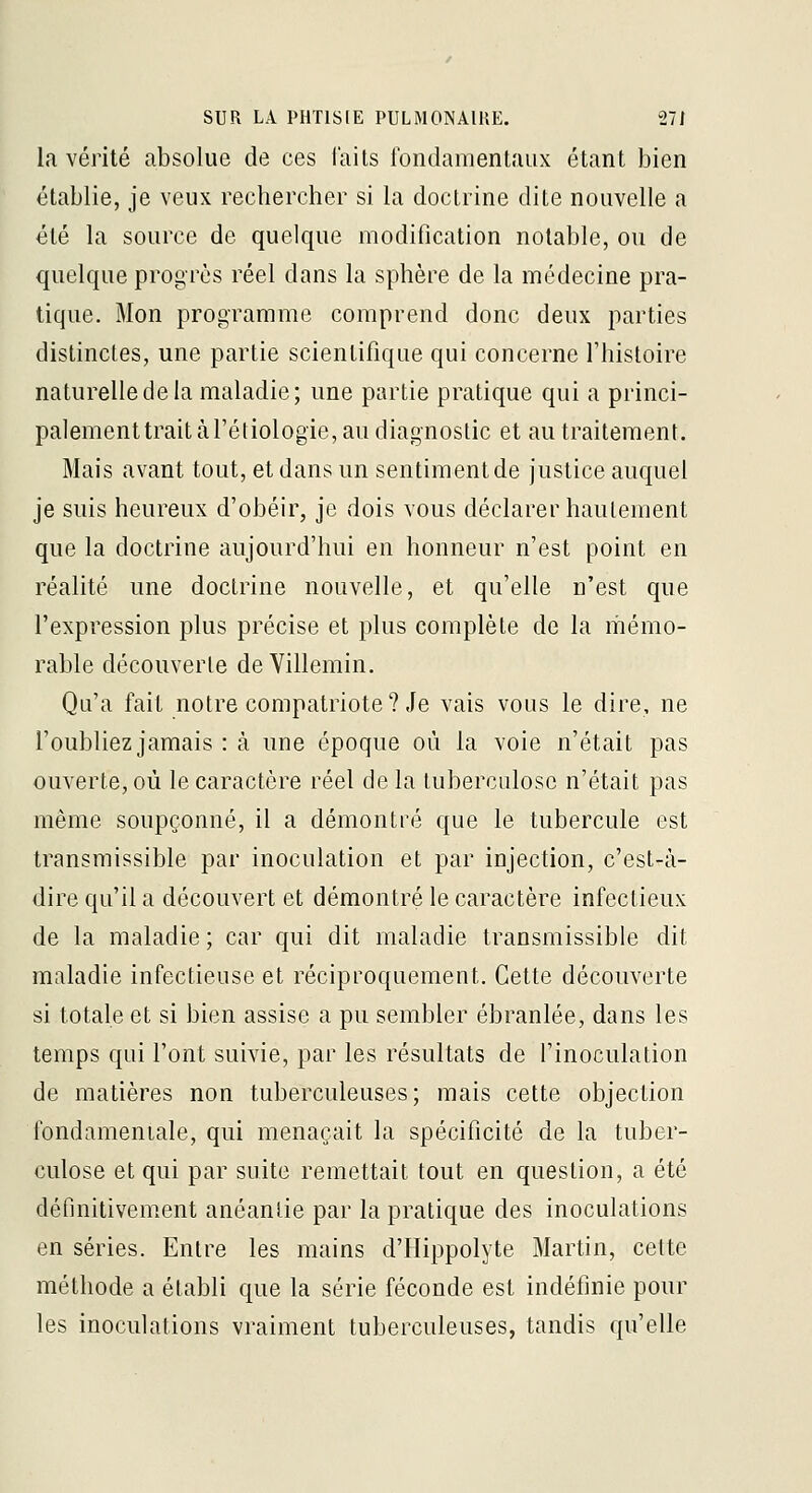 la vérité absolue de ces faits londamentaux étant bien établie, je veux rechercher si la doctrine dite nouvelle a été la source de quelque modification notable, ou de quelque progrès réel dans la sphère de la médecine pra- tique. Mon programme comprend donc deux parties distinctes, une partie scientifique qui concerne l'histoire naturelle de la maladie; une partie pratique qui a princi- palement trait à l'étiologie, au diagnostic et au traitement. Mais avant tout, et dans un sentiment de justice auquel je suis heureux d'obéir, je dois vous déclarer hautement que la doctrine aujourd'hui en honneur n'est point en réalité une doctrine nouvelle, et qu'elle n'est que l'expression plus précise et plus complète de la mémo- rable découverte deVillemin. Qu'a fait notre compatriote? Je vais vous le dire, ne l'oubliez jamais : à une époque où la voie n'était pas ouverte, où le caractère réel delà tuberculose n'était pas même soupçonné, il a démontré que le tubercule est transmissible par inoculation et par injection, c'est-à- dire qu'il a découvert et démontré le caractère infectieux de la maladie ; car qui dit maladie transmissible dit maladie infectieuse et réciproquement. Cette découverte si totale et si bien assise a pu sembler ébranlée, dans les temps qui l'ont suivie, par les résultats de l'inoculation de matières non tuberculeuses; mais cette objection fondameniale, qui menaçait la spécificité de la tuber- culose et qui par suite remettait tout en question, a été définitivement anéantie par la pratique des inoculations en séries. Entre les mains d'Hippolyte Martin, cette méthode a établi que la série féconde est indéfinie pour les inoculations vraiment tuberculeuses, tandis qu'elle