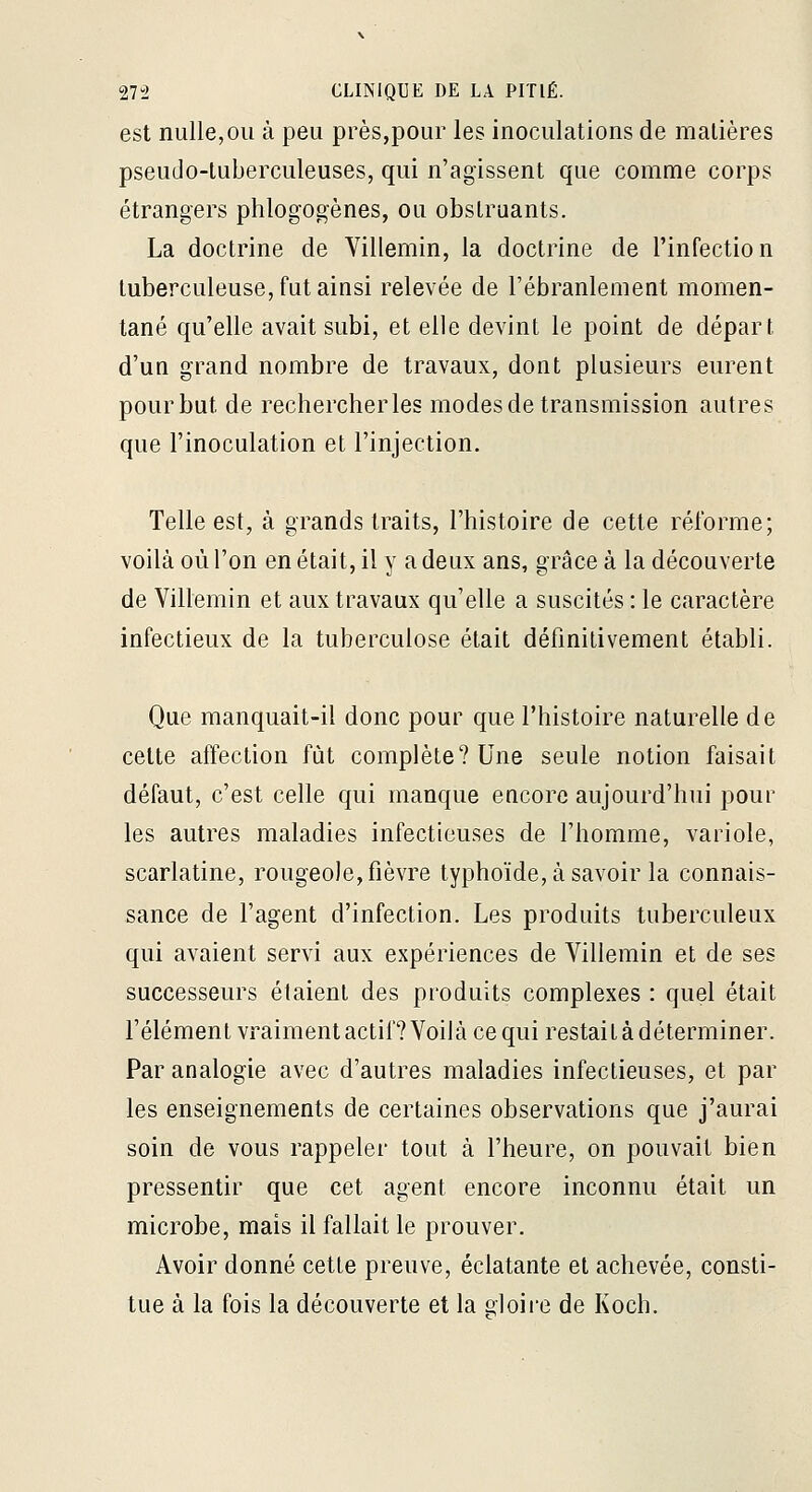 est nulle,OU à peu près,pour les inoculations de matières pseudo-tuberculeuses, qui n'agissent que comme corps étrangers phlogogènes, ou obstruants. La doctrine de Villemin, la doctrine de l'infection tuberculeuse, fut ainsi relevée de l'ébranlement momen- tané qu'elle avait subi, et elle devint le point de départ d'un grand nombre de travaux, dont plusieurs eurent pour but de rechercherles modes de transmission autres que l'inoculation et l'injection. Telle est, à grands traits, l'histoire de cette réforme; voilà où l'on en était, il y a deux ans, grâce à la découverte de Villemin et aux travaux qu'elle a suscités : le caractère infectieux de la tuberculose était définitivement établi. Que manquait-il donc pour que l'histoire naturelle de celte affection fût complète? Une seule notion faisait défaut, c'est celle qui manque encore aujourd'hui pour les autres maladies infectieuses de l'homme, variole, scarlatine, rougeole, fièvre typhoïde, à savoir la connais- sance de l'agent d'infection. Les produits tuberculeux qui avaient servi aux expériences de Villemin et de ses successeurs étaient des produits complexes : quel était l'élément vraiment actif? Voilà ce qui restaitàdéterminer. Par analogie avec d'autres maladies infectieuses, et par les enseignements de certaines observations que j'aurai soin de vous rappeler tout à l'heure, on pouvait bien pressentir que cet agent encore inconnu était un microbe, mais il fallait le prouver. Avoir donné cette preuve, éclatante et achevée, consti- tue à la fois la découverte et la sloii'e de Koch.