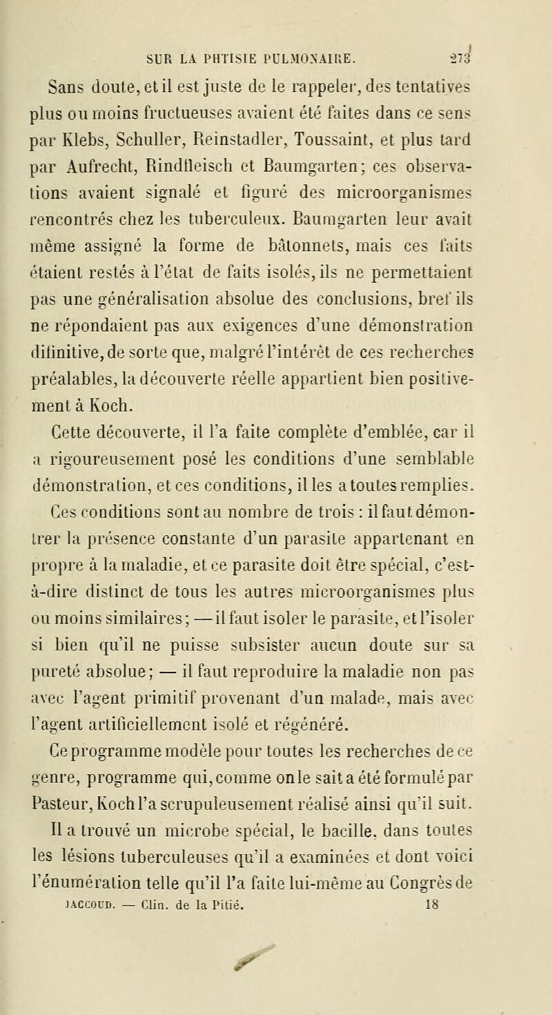 I SUR LA PHTISIE l'ULMO.NAIllE. 273 Sans doute, et il est juste de le rappelée, des tentatives plus ou moins fructueuses avaient été faites dans ce sens par Klebs, Schuller, Reinstadler, Toussaint, et plus tard par Aufrecht, Rindtleisch et Baumgarten; ces observa- tions avaient signalé et figuré des raicroorganisraes rencontrés chez les tuberculeux. Baumgarten leur avait même assigné la forme de bâtonnets, mais ces faits étaient restés à l'état de faits isolés, ils ne permettaient pas une généralisation absolue des conclusions, bref ils ne répondaient pas aux exigences d'une démonstration diiinitive,de sorte que, malgré l'intérêt de ces recherches préalables, la découverte réelle appartient bien positive- ment à Koch. Cette découverte, il Ta faite complète d'emblée, car il a rigoureusement posé les conditions d'une semblable démonstration, et ces conditions, il les a toutes remplies. Ces conditions sont au nombre de trois : il faut démon- trer la présence constante d'un parasite appartenant en propre à la maladie, et ce parasite doit être spécial, c'est- à-dire distinct de tous les autres microorganismes plus ou moins similaires; —il faut isoler le parasite, et l'isoler si bien qu'il ne puisse subsister aucun doute sur sa pureté absolue; — il faut reproduire la maladie non pas avec l'agent primitif provenant d'un malade, mais avec l'agent artificiellement isolé et régénéré. Ce programme modèle pour toutes les recherches de ce genre, programme qui, comme on le sait a été formulé par Pasteur, Koch l'a scrupuleusement réalisé ainsi qu'il suit. Il a trouvé un microbe spécial, le bacille, dans toutes les lésions tuberculeuses qu'il a examinées et dont voici l'énuméralion telle qu'il l'a faite lui-même au Congrès de JACCOUD. — Clin, de la Pitié. 18 ^