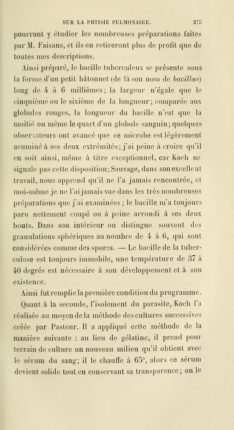 pourront y étudier les nombreuses préparations laites par M. Faisans, el ils en retireront plus de profit que de toutes mes descriptions. Ainsi préparé, le bacille tuberculeux se présente sous la forme d'un petit bâtonnet (de là son nom de bacilluH) long de 4 à 6 millièmes ; la largeur n'égale que le cinquième ou le sixième de la longueur; comparée aux globules rouges, la longueur du bacille n'est que la moitié ou même le quart d'un globule sanguin; quelques observateurs ont avancé que ce microbe est légèrement acuminé à ses deux extrémités; j'ai peine à croire qu'il en soit ainsi, même à titre exceptionnel, car Koch ne signale pas cette disposition; Sauvage, dans sonexcelleat travail, nous apprend qu'il ne l'a jamais rencontrée, et moi-même je ne l'ai jamais vue dans les très nombreuses préparations que j'ai examinées ; le bacille m'a toujours paru nettement coupé ou à peine arrondi à ses deux bouts. Dans son intérieur on distingue souvent des granulations sphériques au nombre de -4 à 6, qui sont considérées comme des spores. — Le bacille de la tuber- culose est toujours immobile, une température de 37 à 40 degrés est nécessaire à son développement et à son existence. Ainsi futremplielapremière condition du programme. Quant à. la seconde, l'isolement du parasite, Koch l'a réalisée au moyen de la méthode des cultures successives créée par Pasteur. Il a appliqué cette méthode de la manière suivante : au lieu de gélatine, il prend pour terrain de culture un nouveau milieu qu'il obtient avec le sérum du sang; il le chauffe à 65% alors ce sérum devient solide tout en conservant sa transparence ; on le