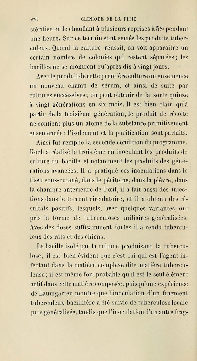 stérilise en le chauffant à plusieurs reprises à 58» pendant une heure. Sur ce terrain sont semés les produits tuber- culeux. Quand la culture réussit, on voit apparaître un certain nombre de colonies qui restent séparées; les bacilles ne se montrent qu'après dix à vingt jours. Avec le produit de cette première culture on ensemence un nouveau champ de sérum, et ainsi de suite par cultures successives; on peut obtenir de la sorte quinze à vingt générations en six mois. Il est bien clair qu'à partir de la troisième génération, le produit de récolte ne contient plus un atome delà substance primitivement ensemencée ; l'isolement et la purification sont parfaits. Ainsi fut remplie la seconde condition du programme. Koch a réalisé la troisième en inoculant les produits de culture du bacille et notamment les produits des géné- rations avancées. Il a pratiqué ces inoculations dans le tissu sous-cutané, dans le péritoine, dans la plèvre, dans la chambre antérieure de l'œil, il a fait aussi des injec- tions dans le torrent circulatoire, et il a obtenu des ré- sultats positifs, lesquels, avec quelques variantes, ont pris la forme de tuberculoses miliaires généralisées. Avec des doses suffisamment fortes il a rendu tubercu- leux des rats et des chiens. Le bacille isolé par la culture produisant la tubercu- lose, il est bien évident que c'est lui qui est l'agent in- fectant dans la matière complexe dite matière tubercu- leuse; il est même fort probable qu'il est le seul élément actif dans cette matière composée, puisqu'une expérience de Baumgarten montre que l'inoculation d'un fragment tuberculeux bacillifère a été suivie de tuberculose locale puis généralisée, tandis que l'inoculation d'un autre frag-
