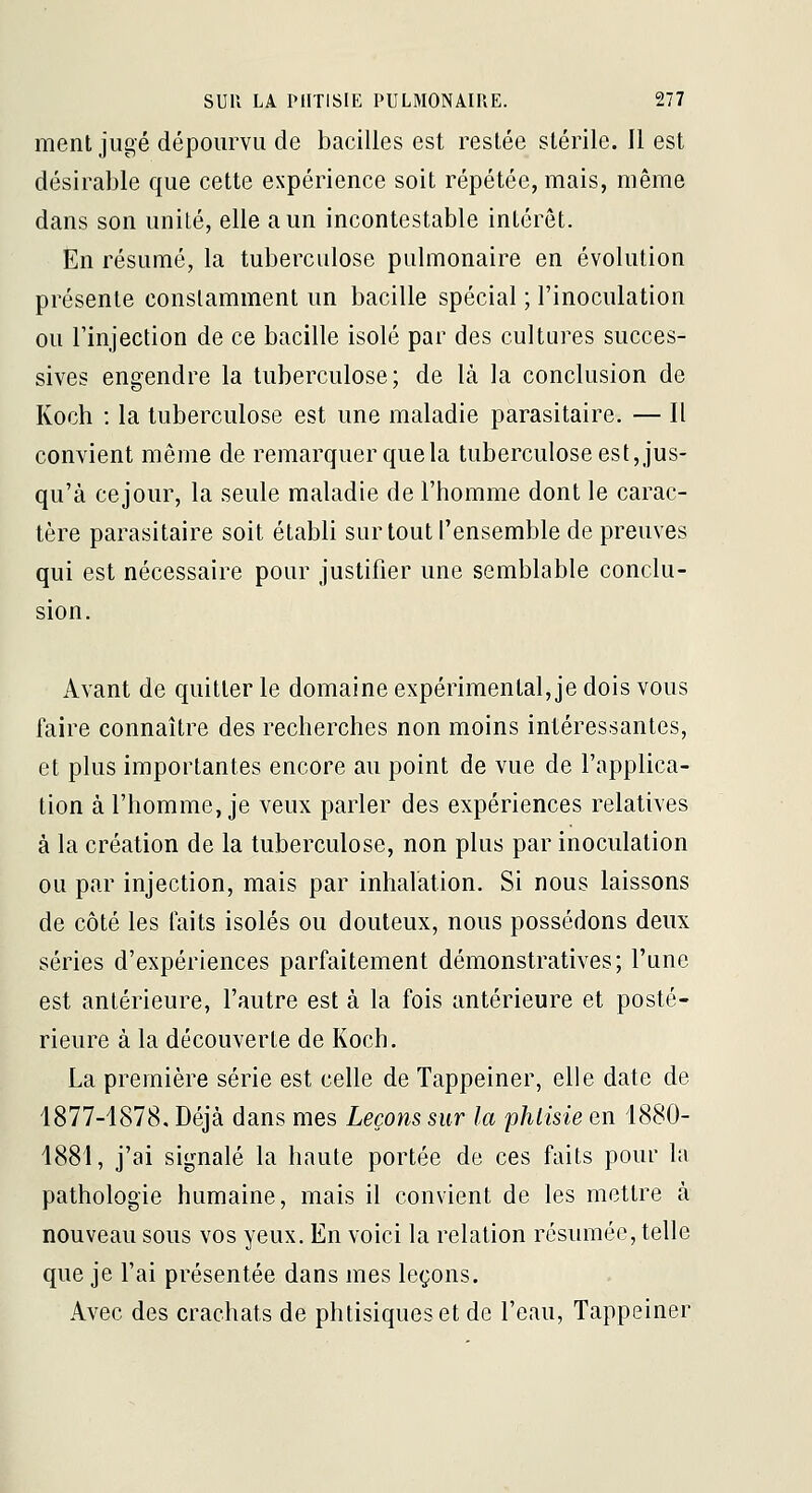 ment jugé dépourvu de bacilles est restée stérile. 11 est désirable que cette expérience soit répétée, mais, même dans son unité, elle a un incontestable intérêt. En résumé, la tuberculose pulmonaire en évolution présente constamment un bacille spécial ; l'inoculation ou l'injection de ce bacille isolé par des cultures succes- sives engendre la tuberculose; de Là la conclusion de Koch : la tuberculose est une maladie parasitaire. — Il convient même de remarquer que la tuberculose est, jus- qu'à cejour, la seule maladie de l'homme dont le carac- tère parasitaire soit établi sur tout l'ensemble de preuves qui est nécessaire pour justifier une semblable conclu- sion. Avant de quitter le domaine expérimental, je dois vous faire connaître des recherches non moins intéressantes, et plus importantes encore au point de vue de l'applica- tion à l'homme, je veux parler des expériences relatives à la création de la tuberculose, non plus par inoculation ou par injection, mais par inhalation. Si nous laissons de côté les faits isolés ou douteux, nous possédons deux séries d'expériences parfaitement démonstratives; l'une est antérieure, l'autre est à la fois antérieure et posté- rieure à la découverte de Koch. La première série est celle de Tappeiner, elle date de 1877-1878, Déjà dans mes Leçons sur la phiisie en 1880- 1881, j'ai signalé la haute portée de ces faits pour la pathologie humaine, mais il convient de les mettre à nouveau sous vos yeux. En voici la relation résumée, telle que je l'ai présentée dans mes leçons. Avec des crachats de phtisiques et de l'eau, Tappeiner