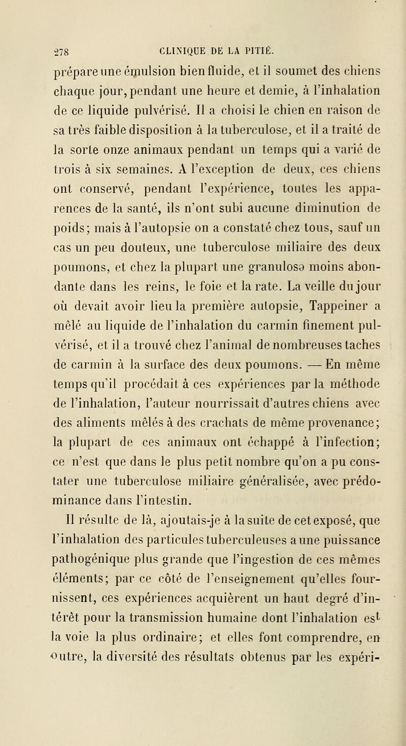 prépare une émulsion bienfluide, et il soumet des chiens chaque jour, pendant une heure et demie, à l'inhalation de ce liquide pulvérisé. Il a choisi le chien en raison de sa très faible disposition à la tuberculose, et il a traité de la sorte onze animaux pendant un temps qui a varié de trois à six semaines. A l'exception de deux, ces chiens ont conservé, pendant l'expérience, toutes les appa- rences de la santé, ils n'ont subi aucune diminution de poids; mais à l'autopsie on a constaté chez tous, sauf un cas un peu douteux, une tuberculose miliaire des deux poumons, et chez la plupart une granulosa moins abon- dante dans les reins, le foie et la rate. La veille du jour où devait avoir lieu la première autopsie, Tappeiner a mêlé au liquide de l'inhalation du carmin finement pul- vérisé, et il a trouvé chez l'animal de nombreuses taches de carmin à la surface des deux poumons. — En même temps qu il procédait à ces expériences par la méthode de l'inhalation, l'auteur nourrissait d'autres chiens avec des aliments mêlés à des crachats de même provenance; la plupart de ces animaux ont échappé à l'infection; ce n'est que dans le plus petit nombre qu'on a pu cons- tater une tuberculose miliaire généralisée, avec prédo- minance dans l'intestin. Il résulte de là, ajoutais-je à la suite de cet exposé, que l'inhalation des particules tuberculeuses aune puissance pathogénique plus grande que l'ingestion de ces mêmes éléments; par ce côté de l'enseignement qu'elles four- nissent, ces expériences acquièrent un haut degré d'in- térêt pour la transmission humaine dont l'inhalation est la voie la plus ordinaire; et elles font comprendre, en Outre, la diversité des résultats obtenus par les expéri-