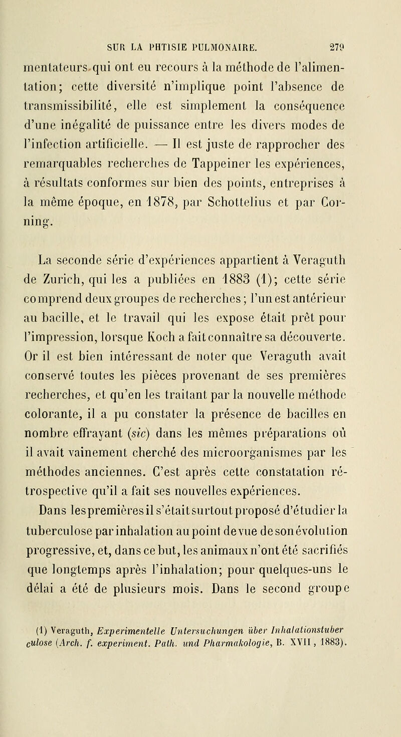 mentateursqui ont eu recours à la méthode de l'alimen- tation; cette diversité n'implique point l'absence de transmissibilité, elle est simplement la conséquence d'une inégalité de puissance entre les divers modes de l'infection artificielle. — Il est juste de rapprocher des remarquables recherches de Tappeiner les expériences, à résultats conformes sur bien des points, entreprises à la même époque, en 1878, par Schottelius et par Cor- ning. La seconde série d'expériences appartient à Veraguth de Zurich, qui les a publiées en 1883 (1); cette série comprend deux groupes de recherches ; l'un est antérieur au bacille, et le travail qui les expose était prêt pour l'impression, lorsque Koch a fait connaître sa découverte. Or il est bien intéressant de noter que Veraguth avait conservé toutes les pièces provenant de ses premières recherches, et qu'en les traitant par la nouvelle méthode colorante, il a pu constater la présence de bacilles en nombre effrayant (sic) dans les mêmes préparations où il avait vainement cherché des microorganismes par les méthodes anciennes. C'est après cette constatation ré- trospective qu'il a fait ses nouvelles expériences. Dans lespremières il s'était surtout proposé d'étudier la tuberculose par inhalation au point de vue de son évolution progressive, et, dans ce but, les animaux n'ont été sacrifiés que longtemps après l'inhalation; pour quelques-uns le délai a été de plusieurs mois. Dans le second groupe (1) Veraguth, Experimentelle Untersuchungen ûber Inhalalionstuber culose {Arch. f. experiment. Paih. und Pharmakologie, B. XVII, 1883).