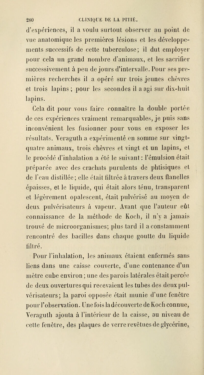 d'expériences, il a voulu surtout observer au point de vue anatomique les premières lésions et les développe- ments successifs de cette tuberculose; il dut employer pour cela un grand nombre d'animaux, et les sacrifier successivement à peu de jours d'intervalle. Pour ses pre- mières recherches il a opéré sur trois jeunes chèvres et trois lapins; pour les secondes il a agi sur dix-huit lapins. Cela dit pour vous faire connaître la double portée de ces expériences \Taiment remarquables, je puis sans inconvénient les fusionner pour vous en exposer les résultats. Yeraguth a expérimenté en somme sur vingt- quatre animaux, trois chèvres et vingt et un lapins, et le procédé d'inhalation a été le suivant : l'émulsion était préparée avec des crachats purulents de phtisiques et de l'eau distillée; elle était fdtrée à travers deux flanelles épaisses, et le liquide, qui était alors ténu, transparent et légèrement opalescent, était pulvérisé au moyen de deux pulvérisateurs à vapeur. Avant que l'auteur eût connaissance de la méthode de Koch, il n'y a jamais trouvé de microorganismes; plus tard il a constamment rencontré des bacilles dans chaque goutte du liquide filiré. Pour l'inhalation, les animaux étaient enfermés sans liens dans une caisse couverte, d'une contenance d'un mètre cube environ ; une des parois latérales était percée de deux ouvertures qui recevaient les tubes des deux pul- vérisateurs; la paroi opposée était munie d'une fenêtre pour l'observation. Une fois la découverte de Koch connue, Veraguth ajouta à l'intérieur de la caisse, au niveau de cette fenêtre, des plaques de verre revêtues de glycérine,