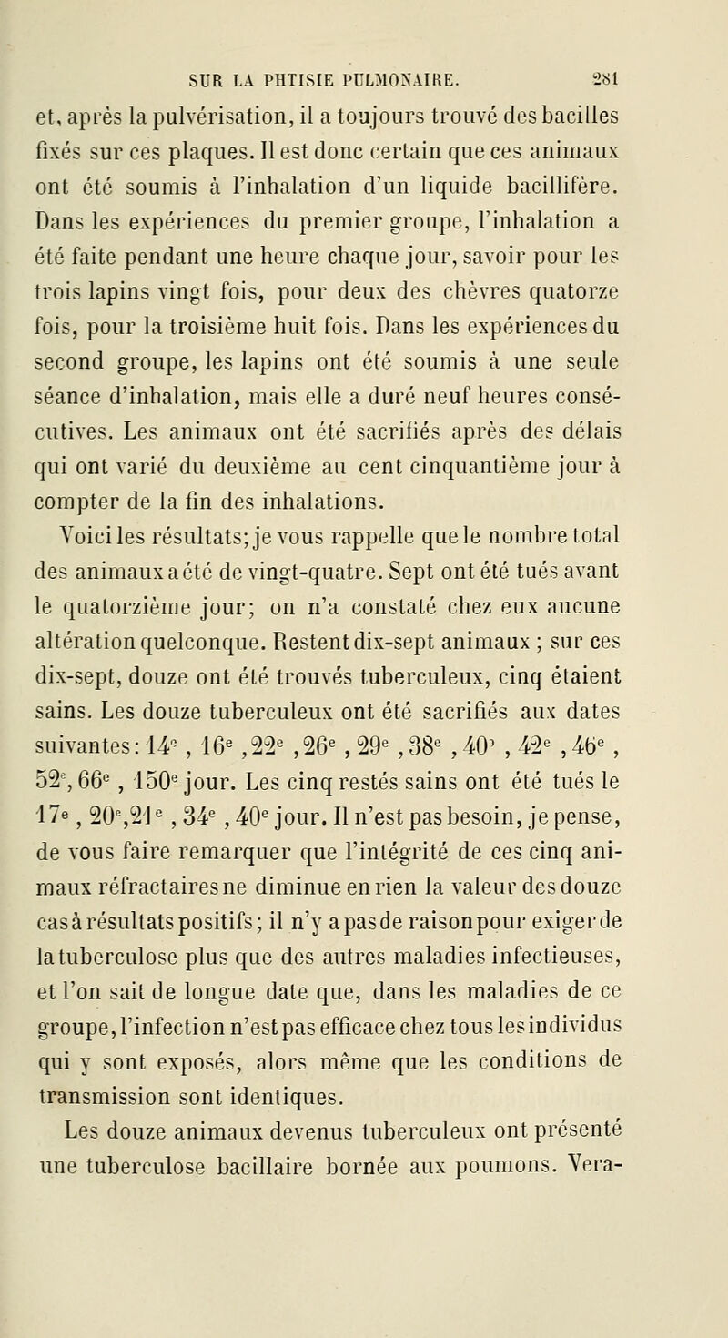 et, après la pulvérisation, il a toujours trouvé des bacilles fixés sur ces plaques. Il est donc certain que ces animaux ont été soumis à l'inhalation d'un liquide bacillifére. Dans les expériences du premier groupe, l'inhalation a été faite pendant une heure chaque jour, savoir pour les trois lapins vingt fois, pour deux des chèvres quatorze fois, pour la troisième huit fois. Dans les expériences du second groupe, les lapins ont été soumis à une seule séance d'inhalation, mais elle a duré neuf heures consé- cutives. Les animaux ont été sacrifiés après des délais qui ont varié du deuxième au cent cinquantième jour à compter de la fin des inhalations. Voici les résultats; je vous rappelle que le nombre total des animaux a été de vingt-quatre. Sept ont été tués avant le quatorzième jour; on n'a constaté chez eux aucune altération quelconque. Restent dix-sept animaux ; sur ces dix-sept, douze ont été trouvés tuberculeux, cinq étaient sains. Les douze tuberculeux ont été sacrifiés aux dates suivantes: 14^ , 16« ,22« ,26^ , 29'= , 38^ , 40^ , M'^ , 4b« , 52% 66'^, 150'^ jour. Les cinq restés sains ont été tués le 17e ^ 20%21° ,34° ,40° jour. Il n'est pas besoin, je pense, de vous faire remarquer que l'intégrité de ces cinq ani- maux réfractairesne diminue en rien la valeur des douze cas à résultats positifs; il n'y apasde raisonpour exiger de la tuberculose plus que des autres maladies infectieuses, et l'on sait de longue date que, dans les maladies de ce groupe, l'infection n'est pas efficace chez tous les individus qui y sont exposés, alors même que les conditions de transmission sont identiques. Les douze animaux devenus tuberculeux ont présenté une tuberculose bacillaire bornée aux poumons. Vera-