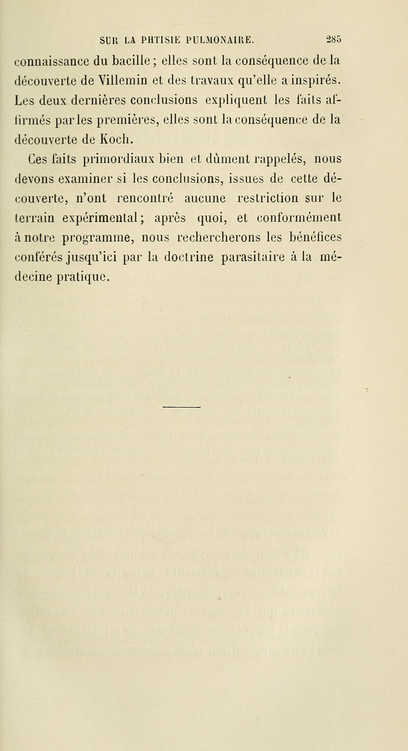 connaissance du bacille ; elles sont la conséquence de la découverte de Villemin et des travaux qu'elle a inspirés. Les deux dernières conclusions expliquent les faits al- tirmés parles premières, elles sont la conséquence de la découverte de Koch. Ces faits primordiaux bien et dûment rappelés, nous devons examiner si les conclusions, issues de cette dé- couverte, n'ont rencontré aucune restriction sur le terrain expérimental; après quoi, et conformément à notre programme, nous rechercherons les bénéfices conférés jusqu'ici par la doctrine parasitaire à la mé- decine pratique.