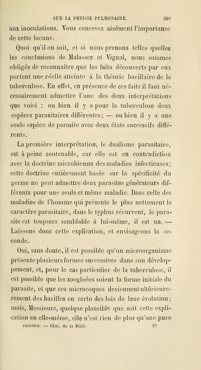 aux inoculations. Vous concevez aisément l'importance de cette lacune. Quoi qu'il en soit, et si nous prenons telles quelles les conclusions de Malassez et Vignal, nous sommes obligés de reconnaître que les faits découverts par eux portent une réelle atteinte à la théorie bacillaire de la tuberculose. En effet, en présence de ces faits il faut né- cessairement admettre l'une des deux interprétations que voici : ou bien il y a pour la tuberculose deux espèces parasitaires différentes; — ou bien il y a une seule espèce de parasite avec deux états successifs diffé- rents. La première interprétation, le dualisme parasitaire, est à peine soutenable, car elle est en contradiction avec la doctrine microbienne des maladies infectieuses; cette doctrine entièrement basée sur la spécificité du germe ne peut admettre deux parasites générateurs dif- férents pour une seule et même maladie. Dans celle des maladies de l'homme qui présente le plus nettement le caractère parasitaire, dans le typhus récurrent, le para- site est toujours semblable à lui-même, il est un.— Laissons donc cette explication, et envisageons la se- conde. Oui, sans doute, il est possible qu'un microorganisme présente plusieurs formes successives dans son dévelop- pement, et, pour le cas particulier de la tuberculose, il est possible que les zoogloées soient la forme initiale du parasite, et que ces microcoques deviennent ultérieure- rement des bacilles en vertu des lois de leur évolution; mais, Messieurs, quelque plausible que soit cette expli- cation en elle-même, elle n'est rien de plus qu'une pure JACCOUD. — Clin, de la Pitié. 10