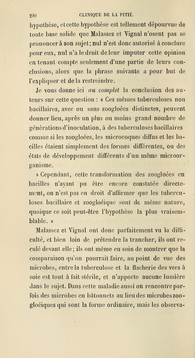 hypothèse, et cette hypothèse est tellement dépourvue de toute base solide que Malassez et Vignal n'osent pas se prononcera son sujet; nul n'est donc autorisé à conclure pour eux, nul n'a le droit de leur imputer cette opinion en tenant compte seulement d'une partie de leurs con- clusions, alors que la phrase suivante a pour but de l'expliquer et delà restreindre. Je vous donne ici au complet la conclusion des au- teurs sur cette question : « Ces mêmes tuberculoses non bacillaires, avec ou sans zoogioées distinctes, peuvent donner lieu, après un plus ou moins grand nombre de générations d'inoculation, à des tuberculoses bacillaires comme si les zoogioées, les microcoques diffus et les ba- cilles étaient simplement des formes différentes, ou des états de développement différents d'un même microor- ganisme. » Cependant, cette transformation des zoogioées en bacilles n'ayant pu être encore constatée directe- ment, on n'est pas en droit d'affirmer que les tubercu- loses bacillaire et zoogloéique sont de même nature, quoique ce soit peut-être l'hypothèse la plus vraisem- blable. » Malassez et Vignal ont donc parfaitement vu la diffi- culté, et bien loin de prétendre la trancher, ils ont re- culé devant elle; ils ont même eu soin de montrer que la comparaison qu'on pourrait faire, au point de vue des microbes, entre la tuberculose et la flacherie des vers à soie est tout à fait stérile, et n'apporte aucune lumière dans le sujet. Dans cette maladie aussi on rencontre par- fois des microbes en bâtonnets au lieu des microbes zoo- gloéiques qui sont la forme ordinaire, mais les observa-