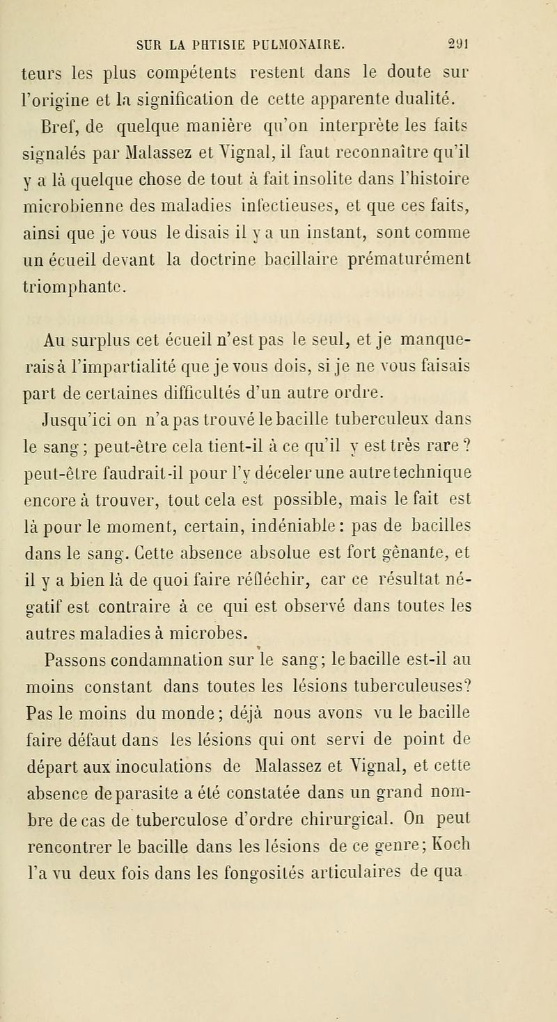leurs les plus compétents restent dans le doute sur l'origine et la. signification de cette apparente dualité. Bref, de quelque manière qu'on interprète les faits signalés par Malassez et Yignal, il faut reconnaître qu'il y a là quelque chose de tout à fait insolite dans l'histoire microbienne des maladies infectieuses, et que ces faits, ainsi que je vous le disais il y a un instant, sont comme un écueil devant la doctrine bacillaire prématurément triomphante. Au surplus cet écueil n'est pas le seul, et je manque- rais à l'impartialité que je vous dois, si je ne vous faisais part de certaines difficultés d'un autre ordre. Jusqu'ici on n'a pas trouvé le bacille tuberculeux dans le sang ; peut-être cela tient-il à ce qu'il y est très rare ? peut-être faudrait-il pour l'y décelerune autre technique encore à trouver, tout cela est possible, mais le fait est là pour le moment, certain, indéniable : pas de bacilles dans le sang. Cette absence absolue est fort gênante, et il y a bien là de quoi faire réfléchir, car ce résultat né- gatif est contraire à ce qui est observé dans toutes les autres maladies à microbes. Passons condamnation sur le sang; le bacille est-il au moins constant dans toutes les lésions tuberculeuses? Pas le moins du monde ; déjà nous avons vu le bacille faire défaut dans les lésions qui ont servi de point de départ aux inoculations de Malassez et Vignal, et cette absence de parasite a été constatée dans un grand nom- bre de cas de tuberculose d'ordre chirurgical. On peut rencontrer le bacille dans les lésions de ce genre ; Koch Ta vu deux fois dans les fongosités articulaires de qua