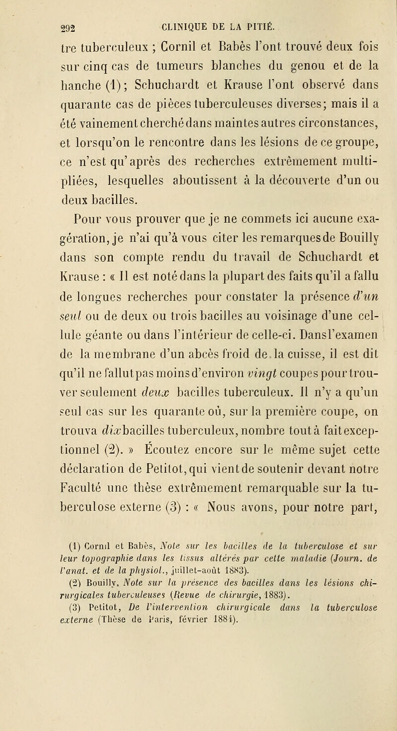 tre tuberculeux ; Cornil et Babès l'ont trouvé deux fois sur cinq cas de tumeurs blanches du genou et de la hanche (1) ; Schuchardt et Krause l'ont observé dans quarante cas de pièces tuberculeuses diverses; mais il a été vainement cherché dans maintes autres circonstances, et lorsqu'on le rencontre dans les lésions de ce groupe, ce n'est qu'après des recherches extrêmement multi- pliées, lesquelles aboutissent à la découverte d'un ou deux bacilles. Pour vous prouver que je ne commets ici aucune exa- gération, je n'ai qu'à vous citer les remarquesde Bouilly dans son compte rendu du travail de Schuchardt et Krause : « Il est noté dans la plupart des faits qu'il a fallu de longues recherches pour constater la présence d'un seul ou de deux ou trois bacilles au voisinage d'une cel- lule oéante ou dans l'intérieur de celle-ci. DansTexamen de la membrane d'un abcès froid de la cuisse, il est dit qu'il ne fallutpas moins d'environ vingt coupes pour trou- ver seulement deujc bacilles tuberculeux. 11 n'y a qu'un seul cas sur les quarante où, sur la première coupe, on trouva c^fit'bacilles tuberculeux, nombre tout à fait excep- tionnel (2). » Écoutez encore sur le même sujet cette déclaration de Pelitot,qui vient de soutenir devant notre Faculté une thèse extrêmement remarquable sur la tu- berculose externe (3) : « Nous avons, pour notre part. (1) Cornil et Babès, Noie sur les bacilles de la tuberculose et sur leur topographie dans les tissus altérés pur cette maladie (Journ. de l'anat. et de la physiol., juillet-août 18S3). (2) Bouilly, Note sur la présence des bacilles dans les lésions chi- rurgicales tuberculeuses {Revue de chirurgie, 1882). (3) Petitot, De l'intervention chirurgicale dans la tuberculose externe (Thèse de Paris, février I88i).