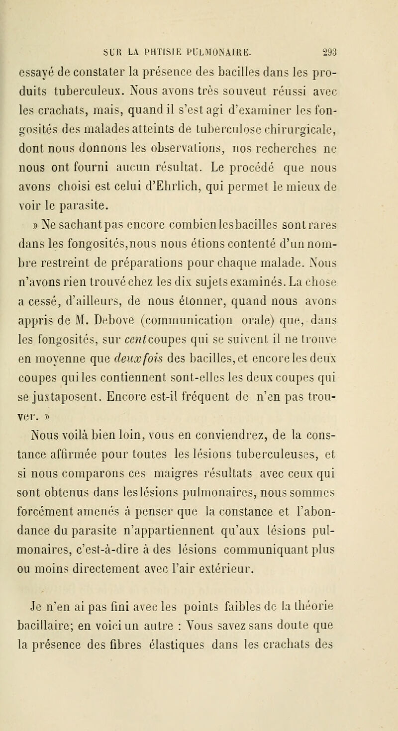 essayé de constater la présence des bacilles dans les pro- duits tuberculeux. Nous avons très souvent réussi avec les crachats, mais, quand il s'est agi d'examiner les fon- Q-osités des malades atteints de tuberculose chirurgicale, dont nous donnons les observations, nos recherches ne nous ont fourni aucun résultat. Le procédé que nous avons choisi est celui d'Ehrlich, qui permet le mieux de voir le parasite. » Nesachantpas encore combienlesbacilles sontrares dans les fongosités,nous nous étions contenté d'un nom- bre restreint de préparations poiu^ chaque malade. Nous n'avons rien trouvé chez les dix sujets examinés. La chose a cessé, d'ailleurs, de nous étonner, quand nous avons appris de M. Debove (communication orale) que, dans les fongosités, sur cew^coupes qui se suivent il ne trouve en moyenne que deux fois des bacilles, et encore les deux coupes qui les contiennent sont-elles les deux coupes qui se juxtaposent. Encore est-il fréquent de n'en pas trou- ver. )■) Nous voilà bien loin, vous en conviendrez, de la cons- tance affirmée pour toutes les lésions tuberculeuses, et si nous comparons ces maigres résultats avec ceux qui sont obtenus dans leslésions pulmonaires, nous sommes forcément amenés à penser que la constance et l'abon- dance du parasite n'appartiennent qu'aux lésions pul- monaires, c'est-à-dire à des lésions communiquant plus ou moins directement avec l'air extérieur. Je n'en ai pas fini avec les points faibles de la théorie bacillaire; en voici un autre : Vous savez sans doute que la présence des fibres élastiques dans les crachats des