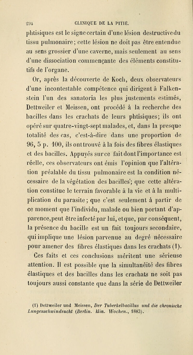 phtisiques est le signe certain d'une lésion destructive du tissu pulmonaire; cette lésion ne doit pas être entendue au sens grossier d'une caverne, mais seulement au sens d'une dissociation commençante des éléments constitu- tifs de l'organe. Or, après la découverte de Kocli, deux observateurs d'une incontestable compétence qui dirigent à Falken- stein l'un des sanatoria les plus justements estimés, Detlweiler et Meissen, ont procédé à la recherche des bacilles dans les crachats de leurs phtisiques; ils ont opéré sur quatre-vingt-sept malades, et, dans la presque totalité des cas, c'est-à-dire dans une proportion de 96, 5 p. 100, ils onttrouvé à la fois des fibres élastiques et des bacilles. Appuyés sur ce fait dont l'importance est réelle, ces observateurs ont émis l'opinion que l'altéra- tion préalable du tissu pulmonaire est la condition né- cessaire de la végétation des bacilles'; que cette altéra- tion constitue le terrain favorable à la vie et à la multi- plication du parasite ; que c'est seulement à partir de ce moment que l'individu, malade ou bien portant d'ap- parence,peut être infecté par lui, etque, par conséquent, la présence du bacille est un fait toujours secondaire, qui implique une lésion parvenue au degré nécessaire pour amener des fibres élastiques dans les crachats (1). Ces faits et ces conclusions méritent une sérieuse attention. Il est possible que la simultanéité des fibres élastiques et des bacilles dans les crachats ne soit pas toujours aussi constante que dans la série de Dettweiler (1) Detlweiler und Meissen, Der Tuberkelbacillus imd die chronische Lungenscliwindsucht {Berlin, klin. Wochen., 1883].