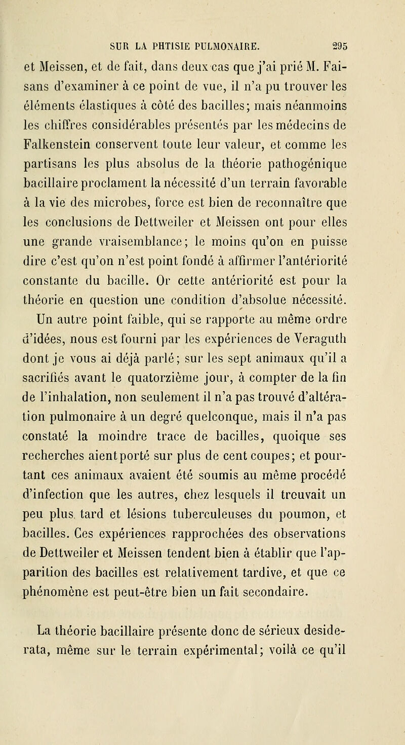 et Meissen, et de fait, dans deux cas que j'ai prié M. Fai- sans d'examiner à ce point de vue, il n'a pu trouver les éléments élastiques à côté des bacilles; mais néanmoins les chiffres considérables présentés par les médecins de Falkenstein conservent toute leur valeur, et comme les partisans les plus absolus de la théorie pathogénique bacillaire proclament la nécessité d'un terrain favorable à la vie des microbes, force est bien de reconnaître que les conclusions de Dettweiler et Meissen ont pour elles une grande vraisemblance; le moins qu'on en puisse dire c'est qu'on n'est point fondé à affirmer l'antériorité constante du bacille. Or cette antériorité est pour la théorie en question une condition d'absolue nécessité. Un autre point faible, qui se rapporte au même ordre d'idées, nous est fourni par les expériences de Veraguth dont je vous ai déjà parlé; sur les sept animaux qu'il a sacriiîés avant le quatorzième jour, à compter de la fin de l'inhalation, non seulement il n'a pas trouvé d'altéra- tion pulmonaire à un degré quelconque, mais il n'a pas constaté la moindre trace de bacilles, quoique ses recherches aient porté sur plus de cent coupes; et pour- tant ces animaux avaient été soumis au même procédé d'infection que les autres, chez lesquels il trouvait un peu plus, tard et lésions tuberculeuses du poumon, et bacilles. Ces expériences rapprochées des observations de Dettweiler et Meissen tendent bien à établir que l'ap- parition des bacilles est relativement tardive, et que ce phénomène est peut-être bien un fait secondaire. La théorie bacillaire présente donc de sérieux deside- rata, même sur le terrain expérimental; voilà ce qu'il