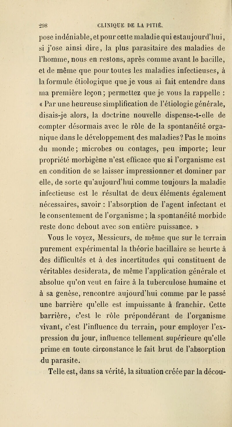pose indéniable, etpour cette maladie qui estaujourd'hui, si j'ose ainsi dire, la plus parasitaire des maladies de l'homme, nous en restons, après comme avant le bacille, €t de même que pour toutes les maladies infectieuses, à la formule éliologique que je vous ai fait entendre dans ma première leçon; permettez que je vous la rappelle : « Par une heureuse simplification de l'étiologie générale, disais-je alors, la doctrine nouvelle dispense-t-elle de compter désormais avec le rôle de la spontanéité orga- nique dans le développement des maladies? Pas le moins du monde; microbes ou contages, peu importe; leur propriété morbigène n'est efficace que si l'organisme est en condition de se laisser impressionner et dominer par elle, de sorte qu'aujourd'hui comme toujours la maladie infectieuse est le résultat de deux éléments également nécessaires, savoir : l'absorption de l'agent infectant et le consentement de l'organisme ; la spontanéité morbide reste donc debout avec son entière puissance. » Vous le voyez. Messieurs, de même que sur le terrain purement expérimental la théorie bacillaire se heurte à des difficultés et à des incertitudes qui constituent de véritables desiderata, de même l'application générale et absolue qu'on veut en faire à la tuberculose humaine et à sa genèse, rencontre aujourd'hui comme par le passé une barrière qu'elle est impuissante à franchir. Cette barrière, c'est le rôle prépondérant de l'organisme vivant, c'est l'influence du terrain, pour employer l'ex- pression du jour, influence tellement supérieure qu'elle prime en toute circonstance le fait brut de l'absorption du parasite. Telle est, dans sa vérité, la situation créée par la décou-