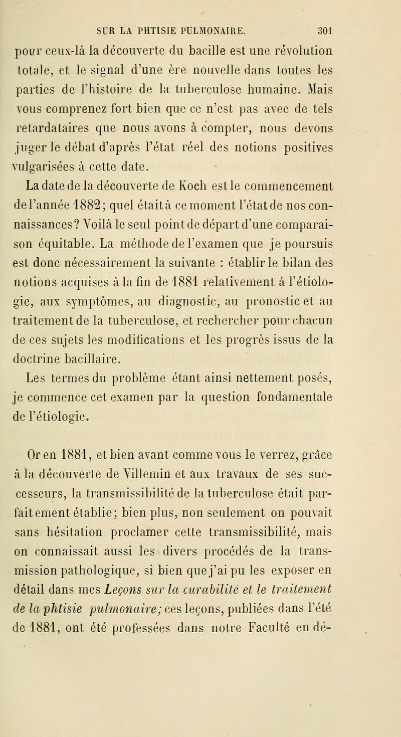 pour ceux-là la découverte du bacille est une révolution totale, et le signal d'une ère nouvelle dans toutes les parties de l'histoire de la tuberculose humaine. Mais vous comprenez fort bien que ce n'est pas avec de tels retardataires que nous avons à compter, nous devons juger le débat d'après l'état réel des notions positives vulgarisées à cette date. La date de la découverte de Koeh est le commencement de l'année 1882; quel était à ce moment l'état de nos con- naissances ? Yoilà le seul poin t de départ d'une comparai- son équitable. La méthode de l'examen que je poursuis est donc nécessairement la suivante : établir le bilan des notions acquises à la fin de 1881 relativement à l'étiolo- gie, aux symptômes, au diagnostic, au pronostic et au traitement de la tuberculose, et rechercher pour chacun de ces sujets les modifications et les progrès issus de la doctrine bacillaire. Les termes du problème étant ainsi nettement posés, je commence cet examen par la question fondamentale de rétiologie. 'O' Or en 1881, et bien avant comme vous le verrez, grâce à la découverte de Villemin et aux travaux de ses suc- cesseurs, la Iransmissibilité de la tuberculose était par- fait ement établie; bien plus, non seulement on pouvait sans hésitation proclamer cette Iransmissibilité, mais on connaissait aussi les divers procédés de la trans- mission pathologique, si bien que j'ai pu les exposer en détail dans mes Leçons sur la curabilité et le Iraitement de la phtisie pulmonaire ; ces leçons, publiées dans l'été de 1881, ont été professées dans notre Faculté en dé-