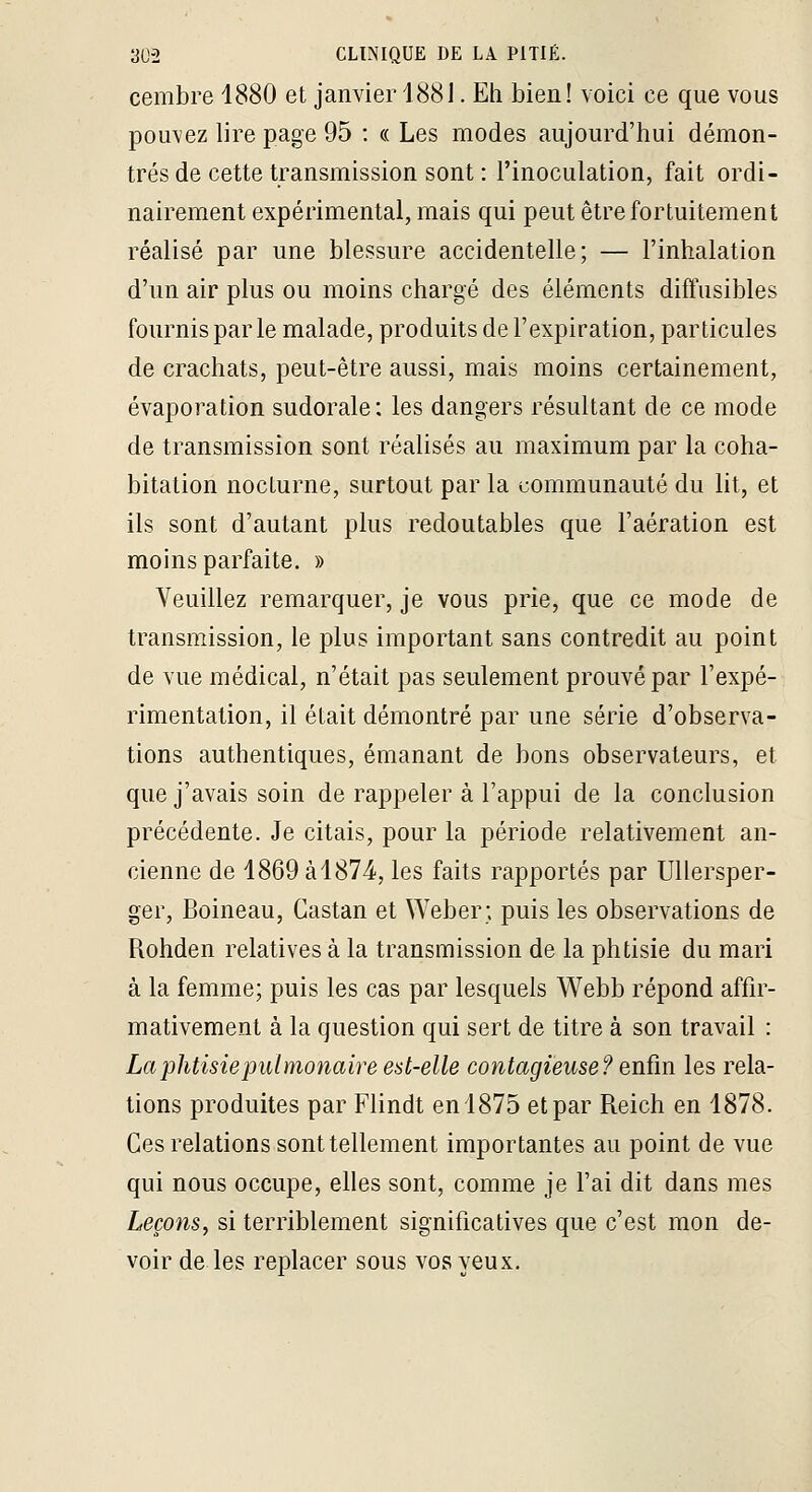 cembre 1880 et janvier 1881. Eh bien! voici ce que vous pouvez lire page 95 ; « Les modes aujourd'hui démon- trés de cette transmission sont : l'inoculation, fait ordi- nairement expérimental, mais qui peut être fortuitement réalisé par une blessure accidentelle; — l'inhalation d'un air plus ou moins chargé des éléments diffusibles fournis parle malade, produits de l'expiration, particules de crachats, peut-être aussi, mais moins certainement, évaporation sudorale : les dangers résultant de ce mode de transmission sont réalisés au maximum par la coha- bitation nocturne, surtout par la communauté du lit, et ils sont d'autant plus redoutables que l'aération est moins parfaite. » Veuillez remarquer, je vous prie, que ce mode de transmission, le plus important sans contredit au point de vue médical, n'était pas seulement prouvé par l'expé- rimentation, il était démontré par une série d'observa- tions authentiques, émanant de bons observateurs, et que j'avais soin de rappeler à l'appui de la conclusion précédente. Je citais, pour la période relativement an- cienne de 1869àl874', les faits rapportés par Ullersper- ger, Boineau, Castan et Weber; puis les observations de Rohden relatives à la transmission de la phtisie du mari à la femme; puis les cas par lesquels Webb répond affir- mativement à la question qui sert de titre à son travail : La 'phtisiepulmonaire est-elle contagieuse? Qr^ïm les rela- tions produites par Flindt en 1875 et par Reich en 1878. Ces relations sont tellement importantes au point de vue qui nous occupe, elles sont, comme je l'ai dit dans mes LeçonSy si terriblement significatives que c'est mon de- voir de les replacer sous vos yeux.