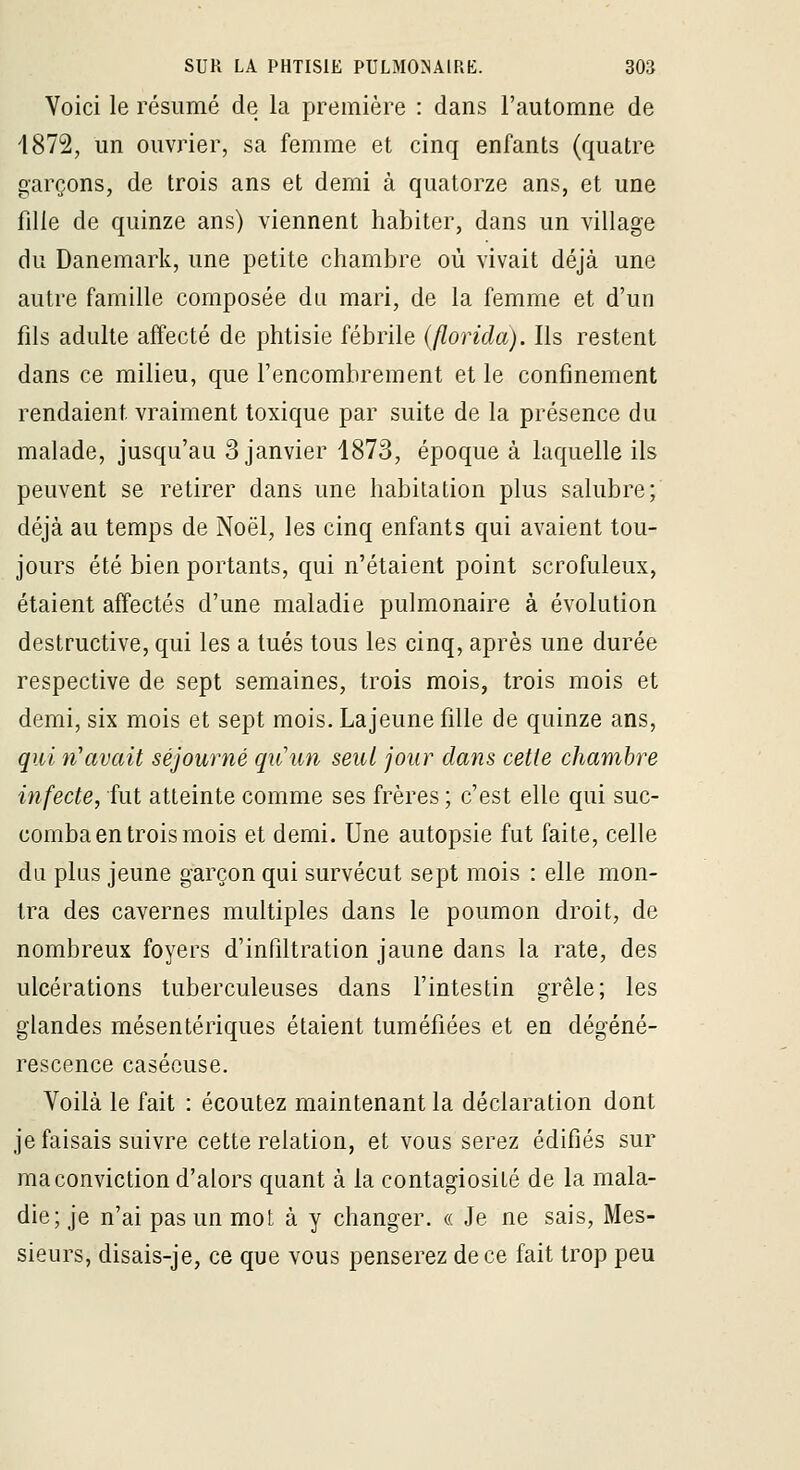 Voici le résumé de la première : dans l'automne de 4872, un ouvrier, sa femme et cinq enfants (quatre garçons, de trois ans et demi à quatorze ans, et une fille de quinze ans) viennent habiter, dans un village du Danemark, une petite chambre où vivait déjà une autre famille composée du mari, de la femme et d'un fils adulte affecté de phtisie fébrile (florida). Ils restent dans ce milieu, que l'encombrement et le confinement rendaient vraiment toxique par suite de la présence du malade, jusqu'au 3 janvier 1873, époque à laquelle ils peuvent se retirer dans une habitation plus salubre; déjà au temps de Noël, les cinq enfants qui avaient tou- jours été bien portants, qui n'étaient point scrofuleux, étaient affectés d'une maladie pulmonaire à évolution destructive, qui les a tués tous les cinq, après une durée respective de sept semaines, trois mois, trois mois et demi, six mois et sept mois. Lajeune fille de quinze ans, qui n'avait séjourné qiiun seul jour dans cette chambre infecte, fut atteinte comme ses frères ; c'est elle qui suc- comba en trois mois et demi. Une autopsie fut faite, celle du plus jeune garçon qui survécut sept mois : elle mon- tra des cavernes multiples dans le poumon droit, de nombreux foyers d'infiltration jaune dans la rate, des ulcérations tuberculeuses dans l'intestin grêle; les glandes mésentériques étaient tuméfiées et en dégéné- rescence caséeuse. Voilà le fait : écoutez maintenant la déclaration dont je faisais suivre cette relation, et vous serez édifiés sur ma conviction d'alors quant à la contagiosité de la mala- die; je n'ai pas un mol à y changer. « Je ne sais. Mes- sieurs, disais-je, ce que vous penserez de ce fait trop peu