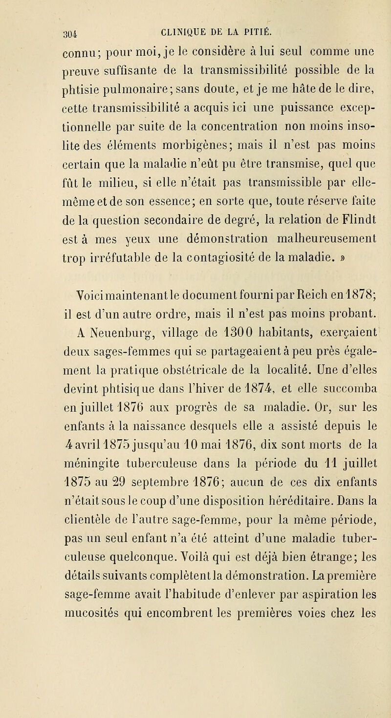 connu; pour moi, je le considère à lui seul comme une preuve suffisante de la transmissibilité possible de la phtisie pulmonaire ; sans doute, et je me hâte de le dire, cette transmissibilité a acquis ici une puissance excep- tionnelle par suite de la concentration non moins inso- lite des éléments morbigènes; mais il n'est pas moins certain que la maladie n'eût pu être transmise, quel que fût le milieu, si elle n'était pas transmissible par elle- même et de son essence; en sorte que, toute réserve faite de la question secondaire de degré, la relation de Flindt est à mes yeux une démonstration malheureusement trop irréfutable de la contagiosité de la maladie. » Voici maintenant le document fourni par Reich enl878; il est d'un autre ordre, mais il n'est pas moins probant. A Neuenburg, village de 1300 habitants, exerçaient deux sages-femmes qui se partageaient à peu près égale- ment la pratique obstétricale de la localité. Une d'elles devint phtisique dans l'hiver de 1874, et elle succomba en juillet 1876 aux progrès de sa maladie. Or, sur les enfants à la naissance desquels elle a assisté depuis le 4 avril 1875 jusqu'au 10 mai 1876, dix sont morts de la méningite tuberculeuse dans la période du 11 juillet 1875 au 29 septembre 1876; aucun de ces dix enfants n'était sous le coup d'une disposition héréditaire. Dans la clientèle de l'autre sage-femme, pour la même période, pas un seul enfant n'a été atteint d'une maladie tuber- culeuse quelconque. Voilà qui est déjà bien étrange; les détails suivants complètent la démonstration. La première sage-femme avait l'habitude d'enlever par aspiration les mucosités qui encombrent les premières voies chez les
