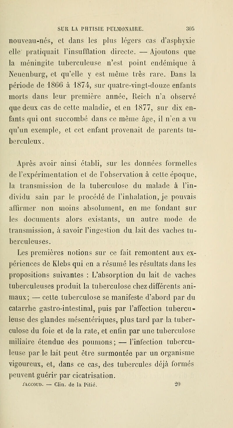 nouveau-nés, et dans les plus légers cas d'asphyxie elle pratiquait l'insufflation directe. — Ajoutons que la méningite tuberculeuse n'est point endémique à Neuenburg, et qu'elle y est même très rare. Dans la période de 1866 à 1874-, sur quatre-vingt-douze enfants morts dans leur première année, Reich n'a observé que deux cas de cette maladie, et en 4877, sur dix en- fants qui ont succombé dans ce même âge, il n'en a vu qu'un exemple, et cet enfant provenait de parents tu- berculeux. Après avoir ainsi établi, sur les données formelles de l'expérimentation et de l'observation à cette époque, la transmission de la tuberculose du malade à l'in- dividu sain par le procédé de l'inhalation, je pouvais affirmer non moins absolument, en me fondant sur les documents alors existants, un autre mode de transmission, à savoir l'ingestion du lait des vaches tu- berculeuses. Les premières notions sur ce fait remontent aux ex- périences de Klebs qui en a résumé les résultats dans les propositions suivantes : L'absorption du lait de vaches tuberculeuses produit la tuberculose chez différents ani- maux; — cette tuberculose se manifeste d'abord par du catarrhe gastro-intestinal, puis par l'affection tubercu- leuse des glandes mésentériques, plus tard par la tuber- culose du foie et de la rate, et enfin par une tuberculose milîaire étendue des poumons ; — l'infection tubercu- leuse par le lait peut être surmontée par un organisme vigoureux, et, dans ce cas, des tubercules déjcà formés peuvent guérir par cicatrisation. J'ACCOUD. — Clin, de la Pitié. 20