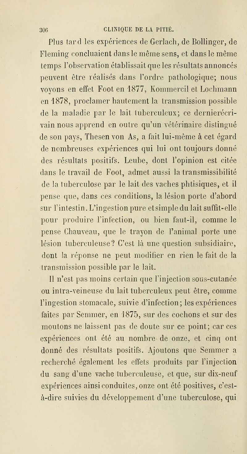 Plus tard les expériences de Gerlach, de Bollinger, de Fleming concluaient dans le même sens, et dans le même temps l'observation établissait que les résultats annoncés peuvent être réalisés dans l'ordre pathologique; nous voyons en effet Foot en 1877, Kommercil et Lochmann en 4878, proclamer hautement la transmission possible de la maladie par le lait tuberculeux; ce dernierécri- vain nous apprend en outre qu'un vétérinaire distingué de son pays, Thesen von As, a fait lui-même à cet égard de nombreuses expériences qui lui ont toujours donné des résultats positifs. Leube, dont l'opinion est citée dans le travail de Foot, admet aussi la transmissibilité de la tuberculose par le lait des vaches phtisiques, et il pense que, dans ces conditions, la lésion porte d'abord sur l'intestin. L'ingestion pure etsimple du lait suffit-elle pour produire l'infection, ou bien faut-il, comme le pense Chauveau, que le trayon de l'animal porte une lésion tuberculeuse? C'est là une question subsidiaire, dont la réponse ne peut modifier en rien le fait de la transmission possible par le lait. Il n'est pas moins certain que l'injection sous-cutanée ou intra-veineuse du lait tuberculeux peut être, comme l'ingestion stomacale, suivie d'infection; les expériences faites par Semmer, en 1875, sur des cochons et sur des moutons ne laissent pas de doute sur ce point; car ces expériences ont été au nombre de onze, et cinq ont donné des résultats positifs. Ajoutons que Semmer a recherché également les effets produits par l'injection du sang d'une vache tuberculeuse, et que, sur dix-neuf expériences ainsi conduites, onze ont été positives, c'est- à-dire suivies du développement d'une tuberculose, qui