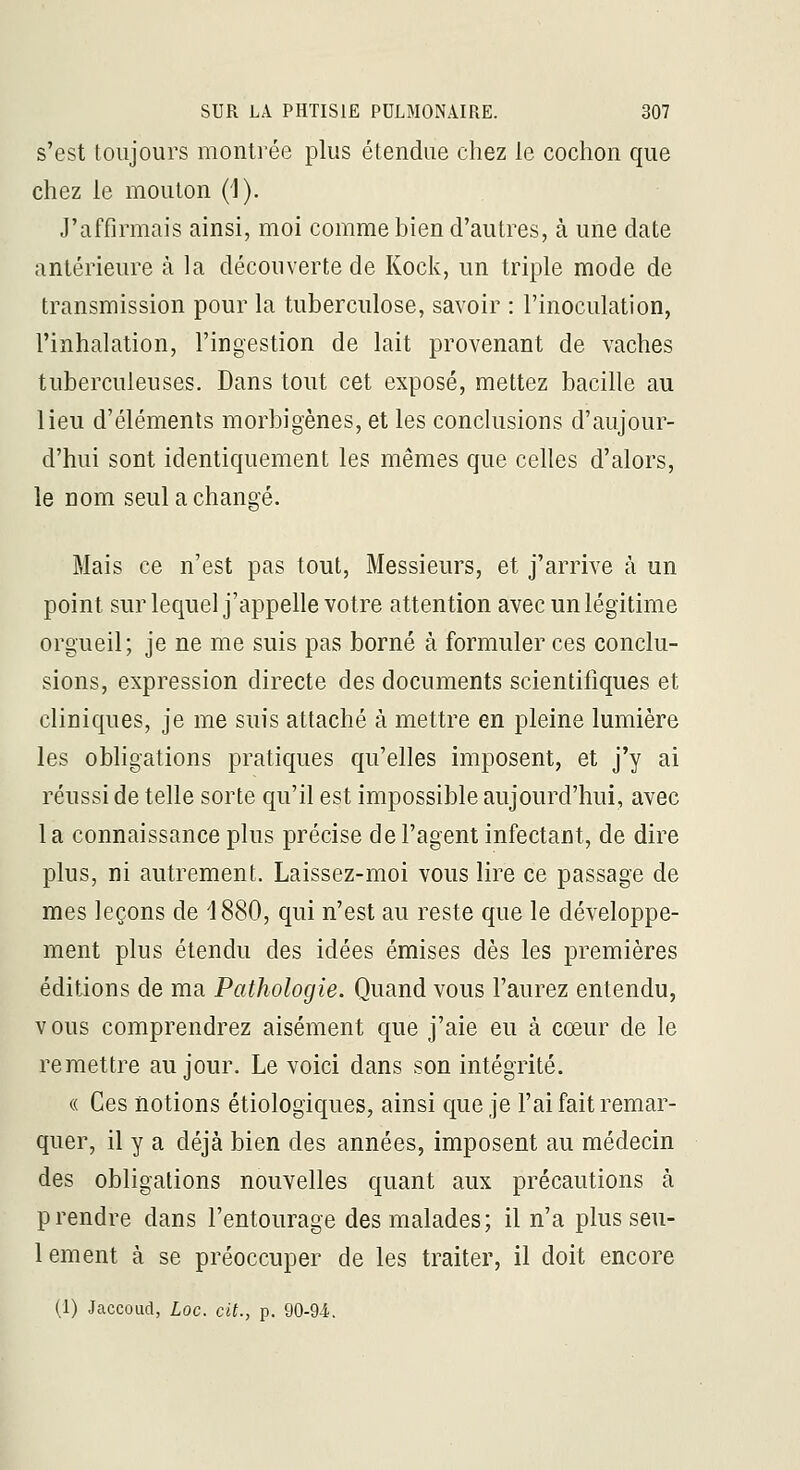 s'est toujours montrée plus étendue chez le cochon que chez le mouton (1). J'affirmais ainsi, moi comme bien d'autres, à une date antérieure à la découverte de Kock, un triple mode de transmission pour la tuberculose, savoir : l'inoculation, l'inhalation, l'ingestion de lait provenant de vaches tuberculeuses. Dans tout cet exposé, mettez bacille au lieu d'éléments morbigènes, et les conclusions d'aujour- d'hui sont identiquement les mêmes que celles d'alors, le nom seul a changé. Mais ce n'est pas tout, Messieurs, et j'arrive à un point sur lequel j'appelle votre attention avec un légitime orgueil; je ne me suis pas borné à formuler ces conclu- sions, expression directe des documents scientifiques et cliniques, je me suis attaché à mettre en pleine lumière les obhgations pratiques qu'elles imposent, et j'y ai réussi de telle sorte qu'il est impossible aujourd'hui, avec la connaissance plus précise de l'agent infectant, de dire plus, ni autrement. Laissez-moi vous lire ce passage de mes leçons de 1880, qui n'est au reste que le développe- ment plus étendu des idées émises dès les premières éditions de ma Pathologie. Quand vous l'aurez entendu, vous comprendrez aisément que j'aie eu à cœur de le remettre au jour. Le voici dans son intégrité. (( Ces notions étiologiques, ainsi que je l'ai fait remar- quer, il y a déjà bien des années, imposent au médecin des obligations nouvelles quant aux précautions à prendre dans l'entourage des malades; il n'a plus seu- lement à se préoccuper de les traiter, il doit encore