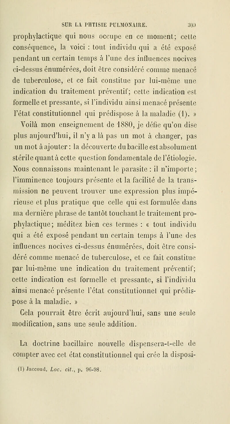prophylactique qui nous occupe en ce moment; cette conséquence, la voici : tout individu qui a été exposé pendant un certain temps à l'une des influences nocives ci-dessus énumérées, doit être considéré comme menacé de tuberculose, et ce fait constitue par lui-même une indication du traitement préventif; cette indication est formelle et pressante, si l'individu ainsi menacé présente l'état constitutionnel qui prédispose à la maladie (1). » Voilà mon enseignement de 1880, je défie qu'on dise plus aujourd'hui, il n'y a là pas un mot à changer, pas un mot à ajouter : la découverte du bacille est absolument stérile quant à cette question fondamentale del'étiologie. Nous connaissons maintenant le parasite : il n'importe ; l'imminence toujours présente et la facilité de la trans- mission ne peuvent trouver une expression plus impé- rieuse et plus pratique que celle qui est formulée dans ma dernière phrase de tantôt touchant le traitement pro- phylactique; méditez bien ces termes : « tout individu qui a été exposé pendant un certain temps à l'une des influences nocives ci-dessus énumérées, doit être consi- déré comme menacé de tuberculose, et ce fait constitue par lui-même une indication du traitement préventif; cette indication est formelle et pressante, si l'individu ainsi menacé présente l'état constitutionnel qui prédis- pose à la maladie. » Cela pourrait être écrit aujourd'hui, sans une seule modification, sans une seule addition. La doctrine bacillaire nouvelle dispensera-t-elle de compter avec cet état constitutionnel qui crée la disposi-