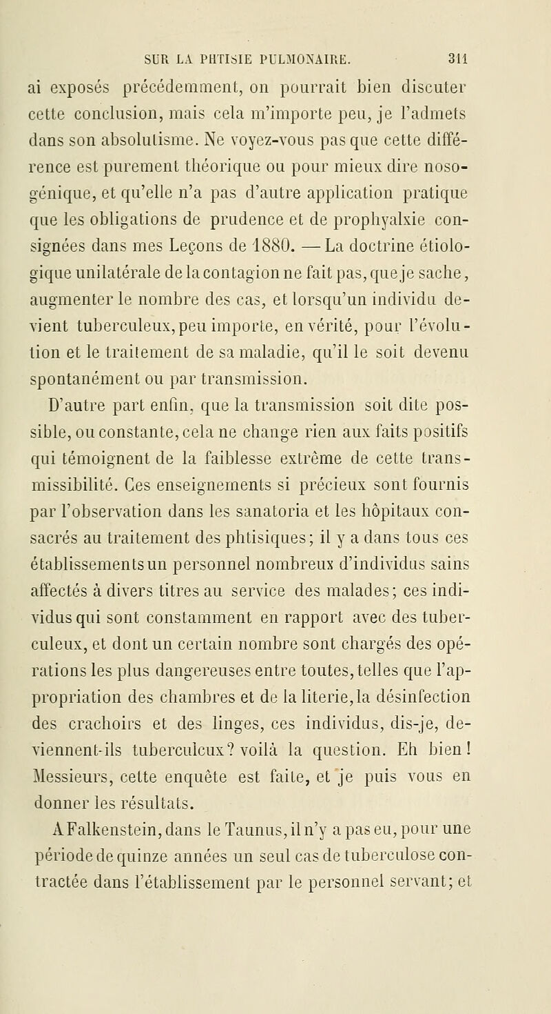 ai exposés précédemment, on pourrait bien discuter cette conclusion, mais cela m'importe peu, je l'admets dans son absolutisme. Ne voyez-vous pas que cette diffé- rence est purement théorique ou pour mieux dire noso- génique, et qu'elle n'a pas d'autre application pratique que les obligations de prudence et de prophyalxie con- signées dans mes Leçons de 1880. —La doctrine étiolo- gique unilatérale de la contagion ne fait pas, que je sache, augmenter le nombre des cas, et lorsqu'un individu de- vient tuberculeux,peu importe, en vérité, pour l'évolu- tion et le traitement de sa maladie, qu'il le soit devenu spontanément ou par transmission. D'autre part enfm, que la transmission soit dite pos- sible, ou constante, cela ne change rien aux faits positifs qui témoignent de la faiblesse extrême de cette trans- missibilité. Ces enseignements si précieux sont fournis par l'observation dans les sanatoria et les hôpitaux con- sacrés au traitement des phtisiques; il y a dans tous ces établissements un personnel nombreux d'individus sains affectés à divers titres au service des malades; ces indi- vidus qui sont constamment en rapport avec des tuber- culeux, et dont un certain nombre sont chargés des opé- rations les plus dangereuses entre toutes, telles que l'ap- propriation des chambres et de la literie, la désinfection des crachoirs et des linges, ces individus, dis-je, de- viennent-ils tuberculeux? voilà la question. Eh bien! Messieurs, cette enquête est faite, et je puis vous en donner les résultats. AFalkenstein, dans le Taunus, il n'y a pas eu, pour une période de quinze années un seul cas de tuberculose con- tractée dans l'établissement par le personnel servant; et