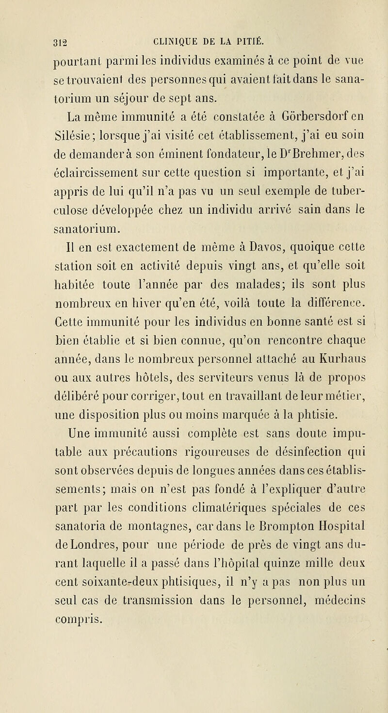 pourtant parmi les individus examinés à ce point de vue se trouvaient des personnes qui avaient fait dans le sana- torium un séjour de sept ans. La même immunité a été constatée à Gôrbersdorf en Silésie; lorsque j'ai visité cet établissement, j'ai eu soin de demandera son éminent fondateur, le D'Brehmer, des éclaircissement sur cette question si importante, et j'ai appris de lui qu'il n'a pas vu un seul exemple de tuber- culose développée chez un individu arrivé sain dans le sanatorium. Il en est exactement de même à Davos, quoique cette station soit en activité depuis vingt ans, et qu'elle soit habitée toute l'année par des malades; ils sont plus nombreux en hiver qu'en été, voilà toute la différence. Cette immunité pour les individus en bonne santé est si bien établie et si bien connue, qu'on rencontre chaque année, dans le nombreux personnel attaché au Kurhaus ou aux autres hôtels, des serviteurs venus là de propos délibéré pour corriger, tout en travaillant de leur métier, une disposition plus ou moins marquée à la phtisie. Une immunité aussi complète est sans doute impu- table aux précautions rigoureuses de désinfection qui sont observées depuis de longues années dans ces établis- sements; mais on n'est pas fondé à l'expliquer d'autre part par les conditions climalériques spéciales de ces sanatoria de montagnes, car dans le Brompton Hospital de Londres, pour une période de près de vingt ans du- rant laquelle il a passé dans Fhôpilal quinze mille deux cent soixante-deux phtisiques, il n'y a pas non plus un seul cas de transmission dans le personnel, médecins compris.