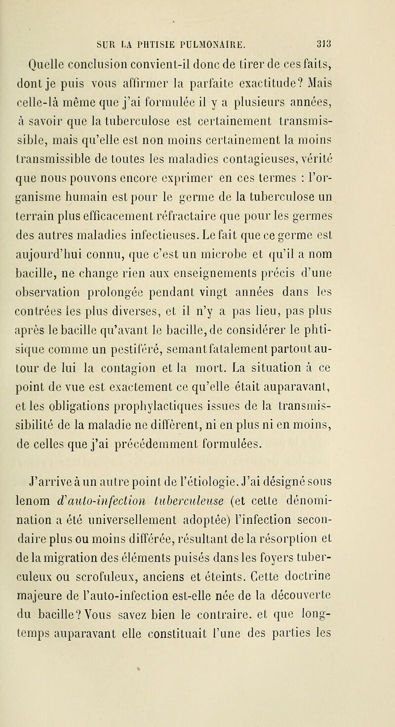Quelle conclusion convient-il donc de tirer de ces faits, dont je puis vous affirmer la parfaite exactitude? Mais celle-là même que j'ai formulée il y a plusieurs années, à savoir que la tuberculose est certainement transmis- sible, mais qu'elle est non moins certainement la moins transmissible de toutes les maladies contagieuses, vérité que nous pouvons encore exprimer en ces termes : l'or- ganisme humain est pour le germe de la tuberculose un terrain plus efficacement réfractaire que pour les germes des autres maladies infectieuses. Le fait que ce germe est aujourd'hui connu, que c'est un microbe et qu'il a nom bacille, ne change rien aux enseignements précis d'une observation prolongée pendant vingt années dans les contrées les plus diverses, et il n'y a pas lieu, pas plus après le bacille qu'avant le bacille, de considérer le phti- sique comme un pestiféré, semantfatalement partout au- tour de lui la contagion et la mort. La situation à ce point de vue est exactement ce qu'elle était auparavant, et les obligations prophylactiques issues de la transmis- sibilité de la maladie ne diffèrent, ni en plus ni en moins, de celles que j'ai précédemment formulées. J'arrive à un autre point de l'étiologie. J'ai désigné sous lenom d'auto-infection tuberatleiise (et cette dénomi- nation a été universellement adoptée) l'infection secon- daire plus ou moins différée, résultant de la résorption et de la migration des éléments puisés dans les foyers tuber- culeux ou scrofuleux, anciens et éteints. Cette doctrine majeure de l'auto-infection est-elle née de la découverte du bacille? Vous savez bien le contraire, et que long- temps auparavant elle constituait l'une des parties les