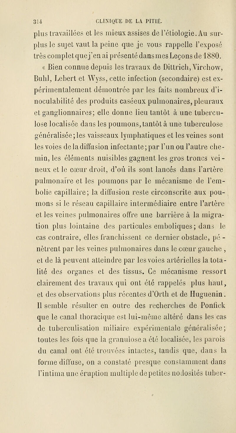 plus travaillées et les mieux assises del'étiologie.Au sur- plus le sujet vaut la peine que je vous rappelle l'exposé très complet que j'en ai présenté dans mes Leçons de 1880. « Bien connue depuis les travaux de Dittrich, Virchow, Buhl, Lebert et Wyss, cette infection (secondaire) est ex- périmentalement démontrée par les faits nombreux d'i- noculabilité des produits caséeux pulmonaires, pleuraux et ganglionnaires; elle donne lieu tantôt à une tubercu- lose localisée dans les poumons, tantôt à une tuberculose généralisée;les vaisseaux lymphatiques et les veines sont les voies de la diffusion infectante ; par l'un ou l'autre che- min, les éléments nuisibles gagnent les gros troncs vei- neux et le cœur droit, d'où ils sont lancés dans l'artère pulmonaire et les poumons par le mécanisme de l'em- bolie capillaire; la diffusion reste circonscrite aux pou- mons si le réseau capillaire intermédiaire entre l'artère et les veines pulmonaires offre une barrière à la migra- tion plus lointaine des particules emboliques ; dans le cas contraire, elles franchissent ce dernier obstacle, pé - nètrent par les veines pulmonaires dans le cœur gauche , et de là peuvent atteindre par les voies artérielles la tota- lité des organes et des tissus. Ce mécanisme ressort clairement des travaux qui ont été rappelés plus haut, et des observations plus récentes d'Orth et de Huguenin. Il semble résulter en outre des recherches de Ponfick que le canal thoracique est lui-même altéré dans les cas de tuberculisation miliaire expérimentale généralisée; toutes les fois que la granulose a été localisée, les parois du canal ont été trouvées intactes, tandis que, dans la forme diffuse, on a constaté presque constamment dans l'intima une éruption multiple de petites nodosités tuber-