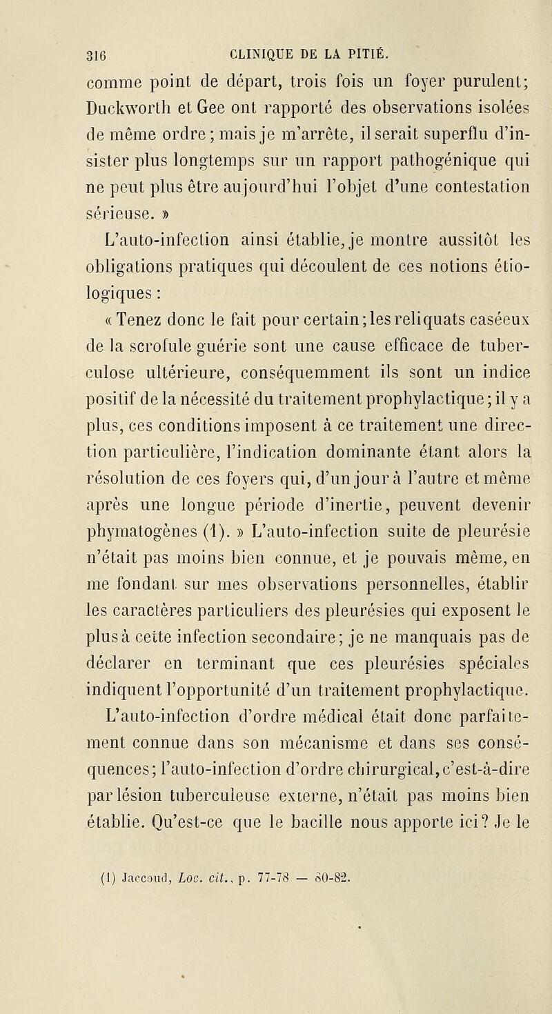 comme point de départ, trois fois un foyer purulent; Duckworth et Gee ont rapporté des observations isolées de même ordre ; mais je m'arrête, Userait superflu d'in- sister plus longtemps sur un rapport pathogénique qui ne peut plus être aujourd'hui l'objet d'une contestation sérieuse. » L'auto-infection ainsi établie, je montre aussitôt les obligations pratiques qui découlent de ces notions étio- logiques : ((Tenez donc le fait pour certain; les reliquats caséeux de la scrofule guérie sont une cause efficace de tuber- culose ultérieure, conséquemment ils sont un indice positif de la nécessité du traitement prophylactique ; il y a plus, ces conditions imposent à ce traitement une direc- tion particulière, l'indication dominante étant alors la résolution de ces foyers qui, d'un jour à l'autre et même après une longue période d'inertie, peuvent devenir phymatogènes (1). » L'auto-infection suite de pleurésie n'était pas moins bien connue, et je pouvais même, en me fondant sur mes observations personnelles, établir les caractères particuliers des pleurésies qui exposent le plus à cette infection secondaire; je ne manquais pas de déclarer en terminant que ces pleurésies spéciales indiquent l'opportunité d'un traitement prophylactique. L'auto-infection d'ordre médical était donc parfaite- ment connue dans son mécanisme et dans ses consé- quences; l'auto-infection d'ordre chirurgical,c'est-à-dire par lésion tuberculeuse externe, n'était pas moins bien établie. Qu'est-ce que le bacille nous apporte ici? Je le (1) Jaccoud, Loc. cit., p. 77-78 — SO-82.