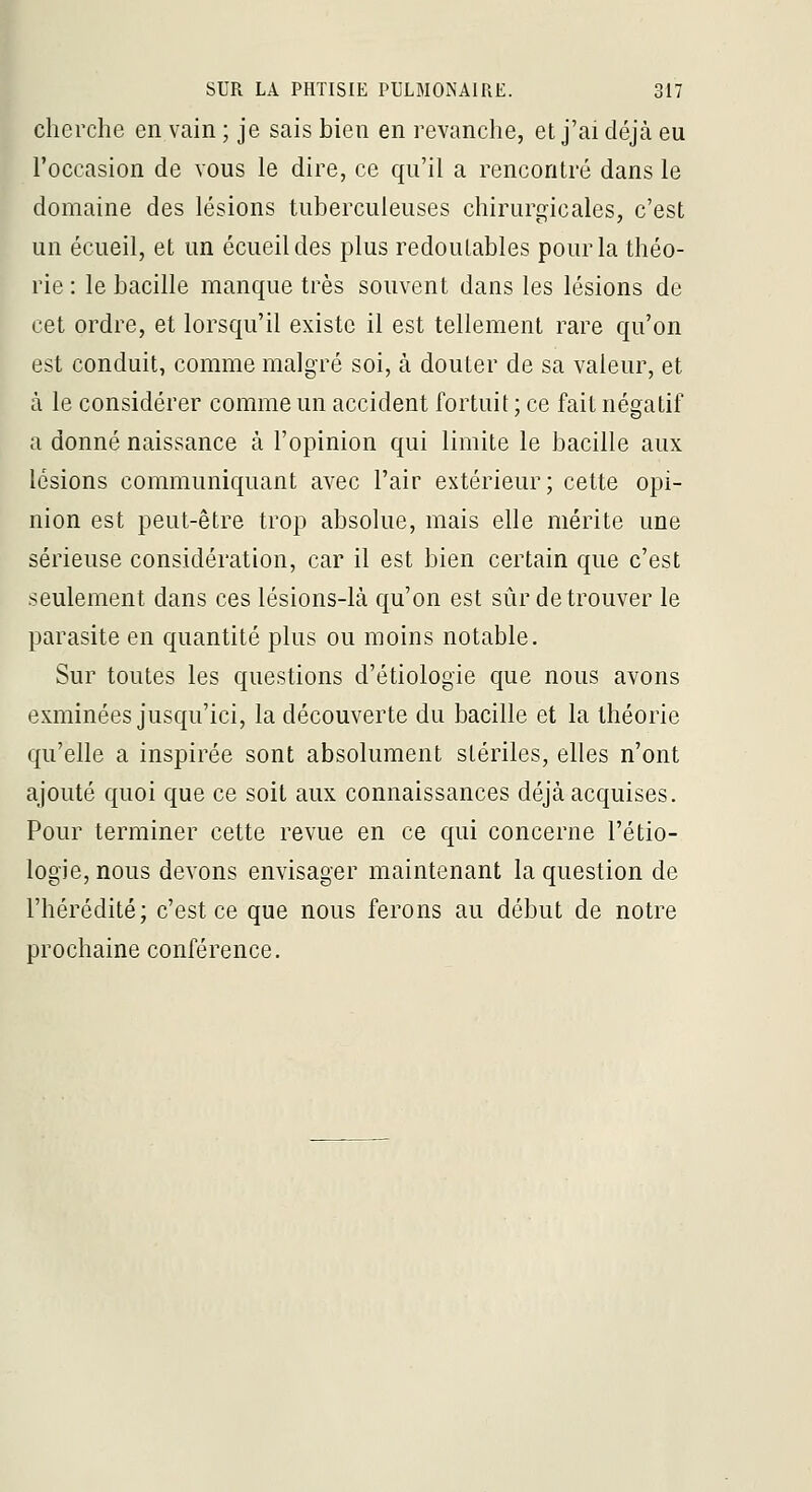 p SUR LA PHTISIE PULMONAIRE. 317 cherche en vain ; je sais bien en revanche, et j'ai déjà eu l'occasion de vous le dire, ce qu'il a rencontré dans le domaine des lésions tuberculeuses chirurgicales, c'est un écueil, et un écueildes plus redoutables pour la théo- rie : le bacille manque très souvent dans les lésions de cet ordre, et lorsqu'il existe il est tellement rare qu'on est conduit, comme malgré soi, à douter de sa valeur, et à le considérer comme un accident fortuit ; ce fait négatif a donné naissance à l'opinion qui limite le bacille aux lésions communiquant avec l'air extérieur; cette opi- nion est peut-être trop absolue, mais elle mérite une sérieuse considération, car il est bien certain que c'est seulement dans ces lésions-là qu'on est sûr de trouver le parasite en quantité plus ou moins notable. Sur toutes les questions d'étiologie que nous avons exminées jusqu'ici, la découverte du bacille et la théorie qu'elle a inspirée sont absolument stériles, elles n'ont ajouté quoi que ce soit aux connaissances déjà acquises. Pour terminer cette revue en ce qui concerne l'étio- logie, nous devons envisager maintenant la question de l'hérédité; c'est ce que nous ferons au début de notre prochaine conférence.